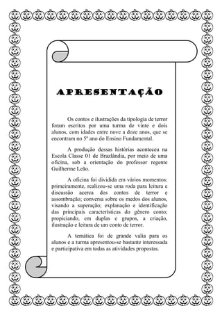 Apresentação
Os contos e ilustrações da tipologia de terror
foram escritos por uma turma de vinte e dois
alunos, com idades entre nove a doze anos, que se
encontram no 5º ano do Ensino Fundamental.
A produção dessas histórias aconteceu na
Escola Classe 01 de Brazlândia, por meio de uma
oficina, sob a orientação do professor regente
Guilherme Leão.
A oficina foi dividida em vários momentos:
primeiramente, realizou-se uma roda para leitura e
discussão acerca dos contos de terror e
assombração; conversa sobre os medos dos alunos,
visando a superação; explanação e identificação
das principais características do gênero conto;
propiciando, em duplas e grupos, a criação,
ilustração e leitura de um conto de terror.
A temática foi de grande valia para os
alunos e a turma apresentou-se bastante interessada
e participativa em todas as atividades propostas.
 