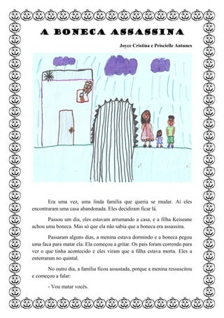 A boneca assassina
Joyce Cristina e Priscielle Antunes
Era uma vez, uma linda família que queria se mudar. Aí eles
encontraram uma casa abandonada. Eles decidiram ficar lá.
Passou um dia, eles estavam arrumando a casa, e a filha Keiseane
achou uma boneca. Mas só que ela não sabia que a boneca era assassina.
Passaram alguns dias, a menina estava dormindo e a boneca pegou
uma faca para matar ela. Ela começou a gritar. Os pais foram correndo para
ver o que tinha acontecido e eles viram que a filha estava morta. Eles a
enterraram no quintal.
No outro dia, a família ficou assustada, porque a menina ressuscitou
e começou a falar:
- Vou matar vocês.
 