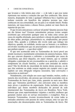 CRISE DE CONSCIÊNCIA4
que levaram a vida inteira para criar — e de tudo o que esse nome
representa nas mentes e corações dos que lhes conhecem. São, dessa
maneira, despojados de toda e qualquer influência boa e legítima que
tenham exercido em benefício das próprias pessoas que mais
conhecem em sua comunidade, em seu país e no mundo inteiro. Perdas
materiais, até maus-tratos e abusos físicos, podem ser mais fáceis de
suportar do que isto.
O que levaria uma pessoa a arriscar tal perda? Quantas pessoas hoje
em dia fariam isso? Existem naturalmente pessoas (como sempre
existiram) que arriscariam qualquer uma ou todas estas coisas por
causa do orgulho obstinado, para satisfazer o desejo de ganho material,
de obter poder, prestígio, proeminência ou, simplesmente, por prazer
carnal. Mas, quando a evidência não revela nada que indique tais
objetivos, quando, na realidade, mostra que os homens e as mulheres
envolvidos reconheciam que era precisamente o oposto desses alvos o
que podiam esperar — o que dizer então?
O que tem acontecido entre as Testemunhas de Jeová provê um
estudo incomum e mentalmente estimulante da natureza humana. Além
dos que estavam dispostos a enfrentar a excomunhão por causa da
consciência, que dizer daqueles, em maior número, que se sentiam
obrigados a participar de tais excomunhões ou a apoiá-las, a admitir o
rompimento do círculo familiar, a acabar com amizades de muitos
anos? Não há dúvida da sinceridade de muitas destas pessoas, ou de
que elas sentiram ou ainda sentem angústia em cumprir com o que
supõem ser uma obrigação religiosa necessária. Que convicções e
raciocínios as motivam?
Notadamente, com relação aos casos aqui tratados, muitos, senão a
maioria dos envolvidos, são pessoas que estiveram associadas com as
Testemunhas de Jeová por vinte, trinta, quarenta ou mais anos. Bem
mais que “elementos periféricos”, eles estiveram entre os membros
mais ativos e produtivos da organização. Estão incluídos entre eles
indivíduos que foram membros destacados do pessoal da sede
internacional das Testemunhas de Jeová em Brooklyn, Nova York;
homens que eram superintendentes viajantes e anciãos; mulheres que
gastaram muitos anos no serviço missionário e evangélico. Para se
tornarem Testemunhas, tiveram invariavelmente de cortar todas as
amizades anteriores com pessoas de outras crenças, uma vez que tais
associações são desencorajadas entre as Testemunhas de Jeová. Daí
 