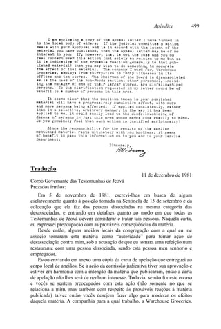 Apêndice 499
Tradução
11 de dezembro de 1981
Corpo Governante das Testemunhas de Jeová
Prezados irmãos:
Em 5 de novembro de 1981, escrevi-lhes em busca de algum
esclarecimento quanto à posição tomada na Sentinela de 15 de setembro e da
colocação que ela faz das pessoas dissociadas na mesma categoria das
desassociadas, e entrando em detalhes quanto ao modo em que todas as
Testemunhas de Jeová devem considerar e tratar tais pessoas. Naquela carta,
eu expressei preocupação com as prováveis conseqüências da matéria.
Desde então, alguns anciãos locais da congregação com a qual eu me
associo tomaram esta matéria como “autoridade” para tomar ação de
desassociação contra mim, sob a acusação de que eu tomara uma refeição num
restaurante com uma pessoa dissociada, sendo esta pessoa meu senhorio e
empregador.
Estou enviando em anexo uma cópia da carta de apelação que entreguei ao
corpo local de anciãos. Se a ação da comissão judicativa tiver sua aprovação e
estiver em harmonia com a intenção da matéria que publicaram, então a carta
de apelação não lhes será de nenhum interesse. Todavia, se não for este o caso
e vocês se sentem preocupados com esta ação (não somente no que se
relaciona a mim, mas também com respeito às prováveis reações à matéria
publicada) talvez então vocês desejem fazer algo para moderar os efeitos
daquela matéria. A companhia para a qual trabalho, a Warehouse Groceries,
 