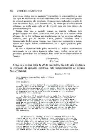 CRISE DE CONSCIÊNCIA500
emprega de trinta e cinco a quarenta Testemunhas em seus escritórios e suas
dez lojas. O presidente da diretoria está dissociado, como também o gerente
da seção de produtos não perecíveis. Outras pessoas, incluindo o gerente de
uma das maiores lojas, estão desassociadas, de modo que o esclarecimento
solicitado na minha carta pode ser de proveito para um bom número de
pessoas nesta região.
Parece claro que a posição tomada na matéria publicada terá
progressivamente um efeito cumulativo, com cada vez mais pessoas sendo
afetadas. Se ela for publicada consistentemente, em vez do modo seletivo,
arbitrário, com que foi aplicada a mim, poderia facilmente levar à
desassociação de dezenas de pessoas, cujos nomes vêm rapidamente a mente,
apenas nesta região. Acham verdadeiramente que tal ação é justificada pelas
Escrituras?
Já que a responsabilidade pelos resultados da matéria anteriormente
mencionada cai em última instância sobre vocês, irmãos, parece-me ser
proveitoso passar-lhes esta informação, bem como ao seu Departamento de
Serviço.
Sinceramente,
R.V.Franz
Segue-se a minha carta de 20 de dezembro, pedindo uma mudança
na comissão de apelação escolhida pelo superintendente de circuito
Wesley Benner.
 