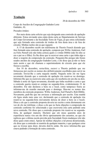 Apêndice 503
Tradução
20 de dezembro de 1981
Corpo de Anciãos da Congregação Gadsden Leste
Gadsden, AL
Prezados irmãos:
Por meio desta carta solicito que seja designada uma comissão de apelação
diferente. Estou enviando uma cópia desta carta ao Departamento de Serviço
do Corpo Governante e da Sociedade Torre de Vigia, já que estou solicitando
que seja formada uma comissão de irmãos de fora desta área e de fora do
circuito. Minhas razões são as que seguem:
A 15 de dezembro recebi um telefonema de Theotis French dizendo que
fora formada uma comissão de apelação, composta por Willie Anderson, Earl
ou Felix Parnell (ele não tinha certeza qual) e o irmão Dibble (não foi dito se
era o pai ou o filho). Eu lhe disse que ia escrever uma carta e que tinha algo a
dizer a respeito da composição da comissão. Perguntei-lhe porque não foram
usados anciãos da congregação Gadsden Leste, e ele disse que já não se fazia
mais assim e que ele chamara o superintendente de circuito para que ele
fizesse a escolha.
Em 18 de dezembro, sexta-feira, escrevi a Theotis pedindo que me
fornecesse por escrito os nomes dos definitivamente escolhidos para servir na
comissão. Enviei-lhe a carta naquela manhã. Naquela noite ele me ligou
novamente dizendo que a comissão de apelação iria reunir-se no domingo.
Informei-lhe que eu escrevera uma carta que ele receberia em um dia ou dois.
Sábado à noite ele ligou novamente, dizendo que tinha recebido a carta e que
a comissão queria reunir-se comigo na segunda-feira, evidentemente 21 de
dezembro. Ele não declarou a hora ou o local, como tampouco fizera ao
informar-me da reunião marcada para o domingo. Deu-me os nomes dos
membros da comissão propostos: Willie Anderson, Earl Parnell e Rob Dibble.
Novamente, pedi-lhe que me enviasse a informação por escrito. Esta manhã
ele ligou ainda mais uma vez, declarando que a comissão de apelação iria
reunir-se na segunda-feira (novamente deixou de dizer a hora ou o local).
Disse a ele que a comissão proposta deveria ter escrito a mim diretamente em
vez de ele me telefonar, e disse a ele que eu fazia objeções à composição da
comissão conforme foi selecionada e que escreveria esta carta pedindo uma
nova comissão. Ele disse que a comissão proposta iria reunir-se na segunda-
feira, de qualquer maneira. Declarei que em meus quarenta anos de
experiência nunca vira um tão óbvio apressamento dos assuntos, ao que ele
replicou que a última escola provida pela Sociedade fizera mudanças (ele não
disse quais eram estas). Apesar de minhas objeções a tal pressa desarrazoada,
ele disse que a comissão se reuniria de qualquer maneira, e que qualquer coisa
que eu tivesse para dizer, deveria dizê-lo então. De novo informei-lhe que
estava pedindo a formação de outra comissão.
 