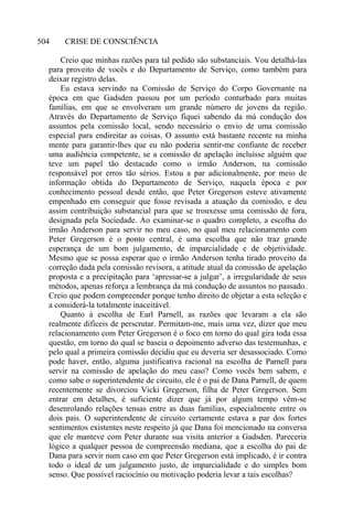 CRISE DE CONSCIÊNCIA504
Creio que minhas razões para tal pedido são substanciais. Vou detalhá-las
para proveito de vocês e do Departamento de Serviço, como também para
deixar registro delas.
Eu estava servindo na Comissão de Serviço do Corpo Governante na
época em que Gadsden passou por um período conturbado para muitas
famílias, em que se envolveram um grande número de jovens da região.
Através do Departamento de Serviço fiquei sabendo da má condução dos
assuntos pela comissão local, sendo necessário o envio de uma comissão
especial para endireitar as coisas. O assunto está bastante recente na minha
mente para garantir-lhes que eu não poderia sentir-me confiante de receber
uma audiência competente, se a comissão de apelação incluísse alguém que
teve um papel tão destacado como o irmão Anderson, na comissão
responsável por erros tão sérios. Estou a par adicionalmente, por meio de
informação obtida do Departamento de Serviço, naquela época e por
conhecimento pessoal desde então, que Peter Gregerson esteve ativamente
empenhado em conseguir que fosse revisada a atuação da comissão, e deu
assim contribuição substancial para que se trouxesse uma comissão de fora,
designada pela Sociedade. Ao examinar-se o quadro completo, a escolha do
irmão Anderson para servir no meu caso, no qual meu relacionamento com
Peter Gregerson é o ponto central, é uma escolha que não traz grande
esperança de um bom julgamento, de imparcialidade e de objetividade.
Mesmo que se possa esperar que o irmão Anderson tenha tirado proveito da
correção dada pela comissão revisora, a atitude atual da comissão de apelação
proposta e a precipitação para ‘apressar-se a julgar’, a irregularidade de seus
métodos, apenas reforça a lembrança da má condução de assuntos no passado.
Creio que podem compreender porque tenho direito de objetar a esta seleção e
a considerá-la totalmente inaceitável.
Quanto à escolha de Earl Parnell, as razões que levaram a ela são
realmente difíceis de perscrutar. Permitam-me, mais uma vez, dizer que meu
relacionamento com Peter Gregerson é o foco em torno do qual gira toda essa
questão, em torno do qual se baseia o depoimento adverso das testemunhas, e
pelo qual a primeira comissão decidiu que eu deveria ser desassociado. Como
pode haver, então, alguma justificativa racional na escolha de Parnell para
servir na comissão de apelação do meu caso? Como vocês bem sabem, e
como sabe o superintendente de circuito, ele é o pai de Dana Parnell, de quem
recentemente se divorciou Vicki Gregerson, filha de Peter Gregerson. Sem
entrar em detalhes, é suficiente dizer que já por algum tempo vêm-se
desenrolando relações tensas entre as duas famílias, especialmente entre os
dois pais. O superintendente de circuito certamente estava a par dos fortes
sentimentos existentes neste respeito já que Dana foi mencionado na conversa
que ele manteve com Peter durante sua visita anterior a Gadsden. Pareceria
lógico a qualquer pessoa de compreensão mediana, que a escolha do pai de
Dana para servir num caso em que Peter Gregerson está implicado, é ir contra
todo o ideal de um julgamento justo, de imparcialidade e do simples bom
senso. Que possível raciocínio ou motivação poderia levar a tais escolhas?
 