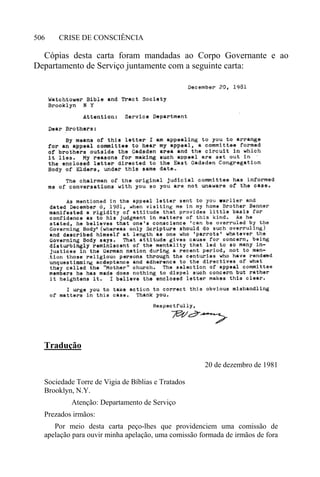 CRISE DE CONSCIÊNCIA506
Cópias desta carta foram mandadas ao Corpo Governante e ao
Departamento de Serviço juntamente com a seguinte carta:
Tradução
20 de dezembro de 1981
Sociedade Torre de Vigia de Bíblias e Tratados
Brooklyn, N.Y.
Atenção: Departamento de Serviço
Prezados irmãos:
Por meio desta carta peço-lhes que providenciem uma comissão de
apelação para ouvir minha apelação, uma comissão formada de irmãos de fora
 