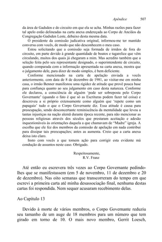 Apêndice 507
da área de Gadsden e do circuito em que ela se acha. Minhas razões para fazer
tal apelo estão delineadas na carta anexa endereçada ao Corpo de Anciãos da
Congregação Gadsden Leste, debaixo desta mesma data.
O presidente da comissão judicativa original, informou-me ter mantido
conversa com vocês, de modo que não desconhecem o meu caso.
Estou solicitando que a comissão seja formada de irmãos de fora do
circuito, em parte devido à grande quantidade de boatos e tagarelice que vêm
circulando, muitos dos quais já chegaram a mim. Mas acredito também que a
seleção feita pelo seu representante designado, o superintendente de circuito,
quando comparada com a informação apresentada na carta anexa, mostra que
o julgamento dele, para dizer de modo simples, é bem deficiente.
Conforme mencionado na carta de apelação enviada a vocês
anteriormente, com data de 8 de dezembro de 1981, ao visitar-me em minha
casa, o irmão Benner manifestou uma rigidez de atitude que provê pouca base
para confiança quanto ao seu julgamento em caso desta natureza. Conforme
ele declarou, a consciência de alguém ‘pode ser sobreposta pelo Corpo
Governante’ (quando o fato é que só as Escrituras podem fazer tal coisa) e
descreveu a si próprio extensamente como alguém que ‘repete como um
papagaio’ tudo o que o Corpo Governante diz. Essa atitude é causa para
preocupação, sendo desconcertante reminiscência da mentalidade que levou a
tantas injustiças na nação alemã durante época recente, para não mencionar as
pessoas religiosas através dos séculos que prestaram aceitação e adesão
inquestionáveis às orientações daquela a que chamavam de “Madre” igreja. A
escolha que ele fez dos membros da comissão de apelação em nada contribui
para dissipar tais preocupações; antes as aumenta. Creio que a carta anexa
deixa isto claro.
Insto com vocês a que tomem ação para corrigir esta evidente má
condução de assuntos neste caso. Obrigado.
Respeitosamente,
R.V. Franz
Até então eu escrevera três vezes ao Corpo Governante pedindo-
lhes que se manifestassem (em 5 de novembro, 11 de dezembro e 20
de dezembro). Nas oito semanas que transcorreram do tempo em que
escrevi a primeira carta até minha desassociação final, nenhuma destas
cartas foi respondida. Nem sequer acusaram recebimento delas.
Ao Capítulo 13
Devido à morte de vários membros, o Corpo Governante reduziu
seu tamanho de um auge de 18 membros para um número que tem
girado em torno de 10. O mais novo membro, Gerrit Loesch,
 