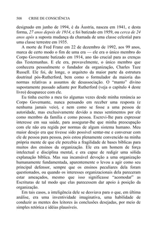 CRISE DE CONSCIÊNCIA508
designado em junho de 1994, é da Áustria, nasceu em 1941, e desta
forma, 27 anos depois de 1914, e foi batizado em 1959, ou cerca de 24
anos após a suposta mudança da chamada de uma classe celestial para
uma classe terrestre em 1935.
A morte de Fred Franz em 22 de dezembro de 1992, aos 99 anos,
marca de certo modo o fim de uma era — ele era o único membro do
Corpo Governante batizado em 1914, ano tão crucial para as crenças
das Testemunhas. E ele era, provavelmente, o único membro que
conhecera pessoalmente o fundador da organização, Charles Taze
Russell. Ele foi, de longe, o arquiteto da maior parte da estrutura
doutrinal pós-Rutherford, bem como o formulador da maioria das
normas relativas a assuntos de desassociação. O “manto” divino
supostamente passado adiante por Rutherford (veja o capítulo 4 deste
livro) desaparece com ele.
Eu tinha escrito a meu tio algumas vezes desde minha renúncia ao
Corpo Governante, nunca pensando em receber uma resposta (e
nenhuma jamais veio), e nem como se fosse a uma pessoa de
autoridade, mas exclusivamente devido a meus sentimentos por ele
como membro da família e como pessoa. Escrevi-lhe para expressar
interesse em sua saúde, para assegurar-lhe que minha preocupação
com ele não era regida por normas de algum sistema humano. Meu
maior desejo era que tivesse sido possível sentar-me e conversar com
ele de pessoa para pessoa, pois estou plenamente convencido na minha
própria mente de que ele percebia a fragilidade de bases bíblicas para
muitos dos ensinos da organização. Ele era um homem de força
intelectual e disciplina mental, e era capaz de redigir uma sólida
explanação bíblica. Mas sua incansável devoção a uma organização
humanamente fundamentada, aparentemente o levou a agir como seu
principal defensor, sempre que os ensinos peculiares dela foram
questionados, ou quando os interesses organizacionais dela pareceram
estar ameaçados, mesmo que isso significasse “acomodar” as
Escrituras de tal modo que elas parecessem dar apoio à posição da
organização.
Em tais casos, a inteligência dele se desviava para o que, em última
análise, era uma inventividade imaginativa, uma habilidade de
conduzir as mentes dos leitores às conclusões desejadas, por meio de
simples retórica e idéias plausíveis.
 