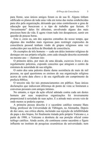 O Preço da Consciência 5
para frente, seus únicos amigos foram os de sua fé. Alguns tinham
edificado os planos de toda uma vida em torno das metas estabelecidas
para eles pela organização, deixando que estas controlassem o grau de
educação que buscavam e o tipo de trabalho que faziam. O
“investimento” deles foi altíssimo, envolvendo alguns dos mais
preciosos bens da vida. E agora viram tudo isto desaparecer, sumir em
questão de poucas horas.
Este é, creio eu, um dos aspectos estranhos do nosso tempo, que
algumas das medidas mais rigorosas para restringir expressões da
consciência pessoal tenham vindo de grupos religiosos uma vez
conhecidos por sua defesa da liberdade de consciência.
Os exemplos de três homens — cada um deles instrutor religioso de
destaque em sua própria religião, com cada situação descrita ocorrendo
no mesmo ano — ilustram isto:
O primeiro deles, por mais de uma década, escreveu livros e deu
regularmente palestras, expondo conceitos que atingiam o centro da
estrutura de autoridade de sua religião.
O outro deu uma palestra diante duma assistência de mais de mil
pessoas, na qual questionou os ensinos de sua organização religiosa
acerca de certa data chave e de seu significado em cumprimento da
profecia bíblica.
O terceiro não fez tais pronunciamentos em público. Suas únicas
declarações que indicavam diferença de ponto de vista se limitaram a
conversas pessoais com amigos íntimos.
No entanto, o rigor da ação oficial adotada contra cada um destes
homens por suas respectivas organizações foi inversamente
proporcional à seriedade de suas ações. E a atitude mais severa veio de
onde menos se poderia esperar.
A primeira pessoa descrita é o sacerdote católico romano Hans
Küng, professor da Universidade de Tübingen, na Alemanha. Depois
de dez anos, sua crítica aberta, incluindo sua rejeição da infalibilidade
do papa e dos bispos, foi finalmente tratada pelo próprio Vaticano e, a
partir de 1980, o Vaticano o destituiu de sua posição oficial como
teólogo católico. Ainda assim, ele continuou como sacerdote e figura
influente no instituto de pesquisas ecumênicas da universidade; nem
 