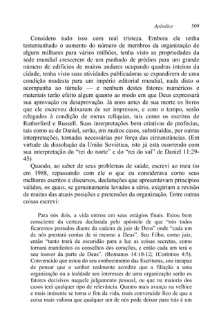 Apêndice 509
Considero tudo isso com real tristeza. Embora ele tenha
testemunhado o aumento do número de membros da organização de
alguns milhares para vários milhões, tenha visto as propriedades da
sede mundial crescerem de um punhado de prédios para um grande
número de edifícios de muitos andares ocupando quadras inteiras da
cidade, tenha visto suas atividades publicadoras se expandirem de uma
condição modesta para um império editorial mundial, nada disto o
acompanha ao túmulo — e nenhum destes fatores numéricos e
materiais terão efeito algum quanto ao modo em que Deus expressará
sua aprovação ou desaprovação. Já anos antes de sua morte os livros
que ele escreveu deixaram de ser impressos, e com o tempo, serão
relegados à condição de meras relíquias, tais como os escritos de
Rutherford e Russell. Suas interpretações bem criativas de profecias,
tais como as de Daniel, serão, em muitos casos, substituídas, por outras
interpretações, tornadas necessárias por força das circunstâncias. (Em
virtude da dissolução da União Soviética, isto já está ocorrendo com
sua interpretação do “rei do norte” e do “rei do sul” de Daniel 11:29-
45)
Quando, ao saber de seus problemas de saúde, escrevi ao meu tio
em 1988, repassando com ele o que eu considerava como seus
melhores escritos e discursos, declarações que apresentavam princípios
válidos, os quais, se genuinamente levados a sério, exigiriam a revisão
de muitas das atuais posições e pretensões da organização. Entre outras
coisas escrevi:
Para nós dois, a vida entrou em seus estágios finais. Estou bem
consciente da certeza declarada pelo apóstolo de que “nós todos
ficaremos postados diante da cadeira de juiz de Deus” onde “cada um
de nós prestará contas de si mesmo a Deus”. Seu Filho, como juiz,
então “tanto trará da escuridão para a luz as coisas secretas, como
tornará manifestos os conselhos dos corações, e então cada um terá o
seu louvor da parte de Deus”. (Romanos 14:10-12; 1Coríntios 4:5).
Convencido que estou do seu conhecimento das Escrituras, sou incapaz
de pensar que o senhor realmente acredite que a filiação a uma
organização ou a lealdade aos interesses de uma organização serão os
fatores decisivos naquele julgamento pessoal, ou que na maioria dos
casos terá qualquer tipo de relevância. Quanto mais avanço na velhice
e mais iminente se torna o fim da vida, mais convencido fico de que a
coisa mais valiosa que qualquer um de nós pode deixar para trás é um
 