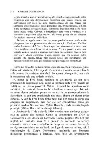 CRISE DE CONSCIÊNCIA510
legado moral, e que o valor desse legado moral será determinado pelos
princípios que nós defendemos, princípios que jamais podem ser
sacrificados por meio de uma racionalização do que pareça ser
vantajoso ou conveniente. Esses princípios são, primariamente, a plena
e não adulterada devoção a Deus, submissão incondicional a seu Filho
como nosso único Cabeça, a integridade para com a verdade, e o
interesse compassivo pelos outros, não como partes de um sistema
favorecido, mas como indivíduos.
Deixar tal legado moral me preocupa profundamente; nada mais
ultrapassa isto nos pensamentos do meu coração. Conforme Phillips
traduz Romanos 14:7, “a verdade é que nem vivemos nem morremos
como unidades completas em si mesmas. A cada passo, a vida nos
vincula com o Senhor e quando morremos nos achamos face a face
com ele”. Minha esperança é que, mesmo que em nenhum outro
assunto isto ocorra, talvez pelo menos neste, nós partilhemos um
pensamento mútuo, uma profundidade de preocupação compatível.
Como no caso das demais cartas, esta não recebeu resposta alguma.
Estou, não obstante, feliz hoje de tê-la escrito. Considerando o fim da
vida de meu tio, a tristeza sentida é não apenas pelo que foi, mas mais
intensamente pelo que poderia ter sido.
A morte de Fred Franz resultou na designação de um novo
presidente da corporação e, tal como se mostrou neste livro (escrito em
1983) ser um passo provável, Milton Henschel foi apontado como
substituto. A morte de Franz também facilitou as mudanças. Isto não
— como alguns poderiam pensar — por existir um novo presidente da
Sociedade, já que esta presidência não mais dispõe de algum poder
especial. A voz de Fred Franz tinha peso, não por causa do cargo que
ocupava na corporação, mas por ele ser considerado como seu
principal erudito. Seu sucessor, Milton Henschel, nada possuía daquele
prestígio (Milton Henschel também já faleceu).
A Sentinela de 1º de maio de 1996, contém uma mudança grande,
esta no campo das normas. Como se demonstrou em Crise de
Consciência e Em Busca da Liberdade Cristã, páginas 256-270 (em
inglês), no final dos anos 70 a questão da aceitação do serviço
alternativo (tais como o trabalho em hospitais ou outras formas de
serviço comunitário) a ser realizado em lugar do serviço militar, veio à
consideração do Corpo Governante, resultando em inúmeras
discussões prolongadas e intensas. Fora feito um levantamento
 