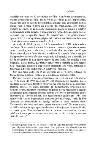 Apêndice 511
mundial em todos os 90 escritórios de filial. Conforme documentado,
muitas comissões de filial, inclusive as de vários países importantes,
indicavam que os varões Testemunhas afetados não entendiam nem a
lógica nem a base bíblica da posição da organização. Em grande
número de casos, as comissões levantaram questões quanto a diretriz
da Sociedade estar correta, e apresentaram razões bíblicas para que se
deixasse que a questão fosse de consciência. (Eu pessoalmente
apresentei cerca de quatorze páginas de evidências históricas, bíblicas
e lexicais apontando na mesma direção.)
Ao todo, de 28 de janeiro a 15 de novembro de 1978, seis sessões
do Corpo Governante trataram de discutir o assunto. Quando os votos
eram contados, em cada caso, a maioria dos membros do Corpo
Governante ficou a favor de uma mudança de diretriz. Mas a sempre
indispensável maioria de dois terços não foi atingida até a reunião de
15 de novembro. E esta durou menos de uma hora. Em seguida a um
intervalo, Lloyd Barry, que tinha votado com a maioria de dois terços
pela mudança, anunciou que estava mudando seu voto, tornando-o
favorável à diretriz tradicional. A diretriz foi mantida.
Um ano mais tarde, em 15 de setembro de 1979, nova votação foi
feita e ficou empatada, metade pela mudança e metade contra.
Por mais 16 anos a norma permaneceu em vigor, até que A Sentinela
de 1º de maio de 1996 (páginas 19, 20) abruptamente decretou que a
aceitação do serviço alternativo passava a ser uma questão de consciência.
Durante aqueles 16 anos, milhares de Testemunhas, principalmente
homens jovens, passaram temporadas na prisão por se recusarem a aceitar
designações para executar diversas formas de serviço comunitário como
alternativa ao serviço militar. Tão recentemente quanto em 1988, um
relatório da Anistia Internacional declarou que, na França, “mais de 500
objetores de consciência ao serviço militar, a vasta maioria deles
Testemunhas de Jeová estiveram presos durante o ano”. No mesmo ano,
na Itália ‘relatou-se que aproximadamente mil objetores de consciência,
na maior parte Testemunhas de Jeová, estavam aprisionados em dez
prisões militares por se recusarem a executar serviço militar ou serviço
civil alternativo’1
.
1
Em vários países europeus, a Sociedade Torre de Vigia tem passado recentemente
por algumas dificuldades para obter dos governos sua classificação ou
permanência em certas categorias. A mudança da norma com relação ao serviço
alternativo pode estar relacionada com a preocupação dela nesta área.
 