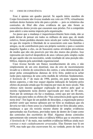 CRISE DE CONSCIÊNCIA512
Esse é apenas um quadro parcial. Se aquele único membro do
Corpo Governante não tivesse mudado seu voto em 1978, virtualmente
nenhum destes homens teria ido para a prisão — pois os relatórios das
comissões de filial dão clara evidência de que não foram as
consciências destes jovens que causaram suas prisões. Foi a compulsão
para aderir a uma norma imposta pela organização.
Ao passo que a mudança é inquestionavelmente bem-vinda, não se
pode deixar de pensar em todos os milhares de anos que, de modo
coletivo, foram perdidos durante meio século por varões Testemunhas,
no que diz respeito à liberdade de se associarem com suas famílias e
amigos, ou de contribuírem para seu próprio sustento e para o sustento
daqueles ligados a eles, ou de buscarem outras atividades proveitosas
de modos que não são possíveis por trás dos muros das prisões. Isso
representa um incrível desperdício de anos valiosos pela simples razão
de que aquilo não era necessário, sendo resultado de uma posição não-
bíblica, imposta pela autoridade organizacional.
Caso tivesse havido um franco reconhecimento do erro, e não
simplesmente de um erro doutrinal, mas do erro de incorretamente
invadir-se o direito de consciência dos outros, e uma demonstração de
pesar pelas conseqüências danosas de tê-lo feito, poder-se-ia achar
razão para esperança de uma certa medida de reformas fundamentais.
A Sentinela de 1º de maio de 1996, porém, em parte alguma trata
destes aspectos, e não traz sequer alguma indicação de lamento pelos
efeitos da posição errada que foi imposta por mais de meio século. Não
oferece nem mesmo qualquer explicação do motivo pelo qual se
insistiu rigidamente nesta diretriz equivocada por mais de 50 anos.
Num par de sentenças ela faz a mudança, como que por um decreto,
decreto que para todos os efeitos diz “Sua consciência pode agora atuar
nesta área”. Em lugar de um pedido de desculpas, a organização parece
preferir sentir que merece aplausos por ter feito as mudanças que ela
deveria ter tido o bom senso (e a humildade) de ter feito décadas antes,
mudanças a que ela resistiu mesmo diante de amplas evidências
apresentadas nas Escrituras, provindas tanto de dentro do Corpo como
das comissões dos escritórios de filial. Algumas destas comissões
apresentaram não somente toda a evidência bíblica que se encontra em
A Sentinela de 1º de maio, mas também evidências bíblicas ainda mais
extensas e mais cuidadosamente arrazoadas. Elas fizeram isso lá em
1978, mas tudo que elas escreveram foi, na verdade, posto de lado ou
 