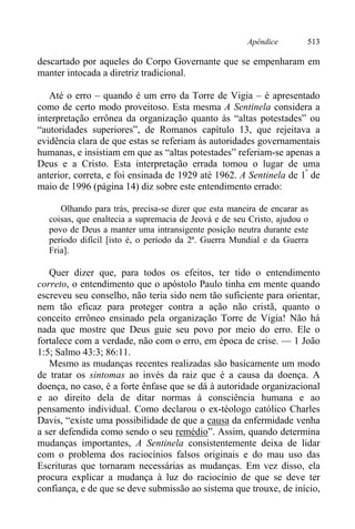 Apêndice 513
descartado por aqueles do Corpo Governante que se empenharam em
manter intocada a diretriz tradicional.
Até o erro – quando é um erro da Torre de Vigia – é apresentado
como de certo modo proveitoso. Esta mesma A Sentinela considera a
interpretação errônea da organização quanto às “altas potestades” ou
“autoridades superiores”, de Romanos capítulo 13, que rejeitava a
evidência clara de que estas se referiam às autoridades governamentais
humanas, e insistiam em que as “altas potestades” referiam-se apenas a
Deus e a Cristo. Esta interpretação errada tomou o lugar de uma
anterior, correta, e foi ensinada de 1929 até 1962. A Sentinela de 1º
de
maio de 1996 (página 14) diz sobre este entendimento errado:
Olhando para trás, precisa-se dizer que esta maneira de encarar as
coisas, que enaltecia a supremacia de Jeová e de seu Cristo, ajudou o
povo de Deus a manter uma intransigente posição neutra durante este
período difícil [isto é, o período da 2ª. Guerra Mundial e da Guerra
Fria].
Quer dizer que, para todos os efeitos, ter tido o entendimento
correto, o entendimento que o apóstolo Paulo tinha em mente quando
escreveu seu conselho, não teria sido nem tão suficiente para orientar,
nem tão eficaz para proteger contra a ação não cristã, quanto o
conceito errôneo ensinado pela organização Torre de Vigia! Não há
nada que mostre que Deus guie seu povo por meio do erro. Ele o
fortalece com a verdade, não com o erro, em época de crise. — 1 João
1:5; Salmo 43:3; 86:11.
Mesmo as mudanças recentes realizadas são basicamente um modo
de tratar os sintomas ao invés da raiz que é a causa da doença. A
doença, no caso, é a forte ênfase que se dá à autoridade organizacional
e ao direito dela de ditar normas à consciência humana e ao
pensamento individual. Como declarou o ex-téologo católico Charles
Davis, “existe uma possibilidade de que a causa da enfermidade venha
a ser defendida como sendo o seu remédio”. Assim, quando determina
mudanças importantes, A Sentinela consistentemente deixa de lidar
com o problema dos raciocínios falsos originais e do mau uso das
Escrituras que tornaram necessárias as mudanças. Em vez disso, ela
procura explicar a mudança à luz do raciocínio de que se deve ter
confiança, e de que se deve submissão ao sistema que trouxe, de início,
 