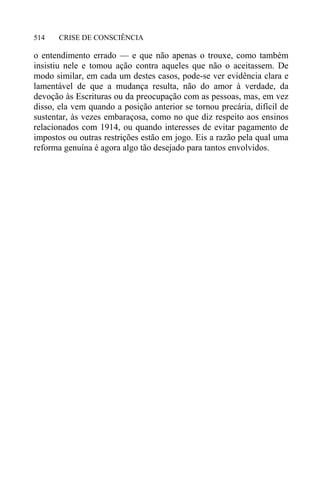 CRISE DE CONSCIÊNCIA514
o entendimento errado — e que não apenas o trouxe, como também
insistiu nele e tomou ação contra aqueles que não o aceitassem. De
modo similar, em cada um destes casos, pode-se ver evidência clara e
lamentável de que a mudança resulta, não do amor à verdade, da
devoção às Escrituras ou da preocupação com as pessoas, mas, em vez
disso, ela vem quando a posição anterior se tornou precária, difícil de
sustentar, às vezes embaraçosa, como no que diz respeito aos ensinos
relacionados com 1914, ou quando interesses de evitar pagamento de
impostos ou outras restrições estão em jogo. Eis a razão pela qual uma
reforma genuína é agora algo tão desejado para tantos envolvidos.
 