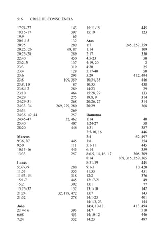 CRISE DE CONSCIÊNCIA516
17:24-27
18:15-17
19:9
20:1-15
20:25
20:25, 26
20:25-28
22:40
23:2, 3
23:3
23:4
23:6
23:8
23:8, 10
23:8-12
23:10
24:29
24:29-31
24:33, 34
24:34
24:36, 42, 44
24:45-47
25:40
28:20
Marcos
9:36, 37
9:50
10:13-16
13:33
Lucas
5:37-39
11:53
11:53, 54
15:1-7
15:2
15:25-32
21:24
21:32
João
2:14-16
6:68
7:24
143
397
65
132
289
69, 87
289
450
137
319
128
293
109, 359
87
289
464
275
268
269, 279, 280
269
257
52, 462
407
446
445
111
445
257
288
355
318
445
392
132
32, 178, 472
278
393
453
332
15:11-15
15:19
Atos
1:7
1:14
2:17
4:5-23
4:19, 20
4:20
5:17-40
5:29
10:34, 35
10:35
14:23
15:28, 29
19:8, 9
20:26, 27
20:29
Romanos
1:14
1:24-27
1:31
2:5-10, 16
3:4
3:8
5:1-11
6:14
8:6-9, 14, 16, 17
8:14
8:31-39
9:1-3
11:33
12:2
12:17-21
13:1
13:1-10
13:7
14:1-23
14:1-3, 23
14:4, 10-12
14:7
14:10-12
14:23
445
123
245, 257, 359
109
350
50
2
25
50
412, 494
446
438
29
133
314
314
368
40
58
387
446
52, 497
354
445
359
308, 309
309, 315, 359, 365
445
10, 420
451
376
49
77
142
143
401
144
413, 494
510
446
497
 