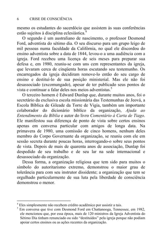 CRISE DE CONSCIÊNCIA6
mesmo os estudantes do sacerdócio que assistem às suas conferências
estão sujeitos à disciplina eclesiástica.4
O segundo é um australiano de nascimento, o professor Desmond
Ford, adventista do sétimo dia. O seu discurso para um grupo leigo de
mil pessoas numa faculdade da Califórnia, no qual ele discordou do
ensino adventista sobre a data de 1844, levou-o a uma audiência com a
igreja. Ford recebeu uma licença de seis meses para preparar sua
defesa e, em 1980, reuniu-se com uns cem representantes da igreja,
que levaram cerca de cinqüenta horas escutando seu testemunho. Os
encarregados da igreja decidiram remove-lo então do seu cargo de
ensino e destituí-lo de sua posição ministerial. Mas ele não foi
desassociado (excomungado), apesar de ter publicado seus pontos de
vista e continuar a falar deles nos meios adventistas.5
O terceiro homem é Edward Dunlap que, durante muitos anos, foi o
secretário da exclusiva escola missionária das Testemunhas de Jeová, a
Escola Bíblica de Gileade da Torre de Vigia, também um importante
colaborador do dicionário bíblico da organização, Ajuda ao
Entendimento da Bíblia e autor do livro Comentário à Carta de Tiago.
Ele manifestou sua diferença de ponto de vista sobre certos ensinos
apenas em conversa particular com amigos de longa data. Na
primavera de 1980, uma comissão de cinco homens, nenhum deles
membro do Corpo Governante da organização, se reuniu com ele em
sessão secreta durante poucas horas, interrogando-o sobre seus pontos
de vista. Depois de mais de quarenta anos de associação, Dunlap foi
despedido de seu trabalho e de seu lar na sede internacional e
desassociado da organização.
Dessa forma, a organização religiosa que tem sido para muitos o
símbolo do autoritarismo extremo, demonstrou o maior grau de
tolerância para com seu instrutor dissidente; a organização que tem se
orgulhado particularmente de sua luta pela liberdade de consciência
demonstrou o menor.
4
Eles simplesmente não recebem crédito acadêmico por assistir a tais.
5
Em conversa que tive com Desmond Ford em Chattanooga, Tennessee, em 1982,
ele mencionou que, por essa época, mais de 120 ministros da Igreja Adventista do
Sétimo Dia tinham renunciado ou sido “destituídos” pela igreja porque não podiam
apoiar certos ensinos ou as ações recentes da organização.
 