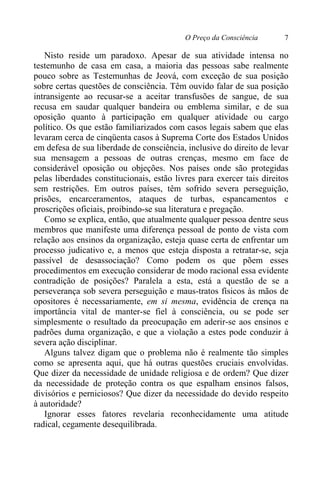 O Preço da Consciência 7
Nisto reside um paradoxo. Apesar de sua atividade intensa no
testemunho de casa em casa, a maioria das pessoas sabe realmente
pouco sobre as Testemunhas de Jeová, com exceção de sua posição
sobre certas questões de consciência. Têm ouvido falar de sua posição
intransigente ao recusar-se a aceitar transfusões de sangue, de sua
recusa em saudar qualquer bandeira ou emblema similar, e de sua
oposição quanto à participação em qualquer atividade ou cargo
político. Os que estão familiarizados com casos legais sabem que elas
levaram cerca de cinqüenta casos à Suprema Corte dos Estados Unidos
em defesa de sua liberdade de consciência, inclusive do direito de levar
sua mensagem a pessoas de outras crenças, mesmo em face de
considerável oposição ou objeções. Nos países onde são protegidas
pelas liberdades constitucionais, estão livres para exercer tais direitos
sem restrições. Em outros países, têm sofrido severa perseguição,
prisões, encarceramentos, ataques de turbas, espancamentos e
proscrições oficiais, proibindo-se sua literatura e pregação.
Como se explica, então, que atualmente qualquer pessoa dentre seus
membros que manifeste uma diferença pessoal de ponto de vista com
relação aos ensinos da organização, esteja quase certa de enfrentar um
processo judicativo e, a menos que esteja disposta a retratar-se, seja
passível de desassociação? Como podem os que põem esses
procedimentos em execução considerar de modo racional essa evidente
contradição de posições? Paralela a esta, está a questão de se a
perseverança sob severa perseguição e maus-tratos físicos às mãos de
opositores é necessariamente, em si mesma, evidência de crença na
importância vital de manter-se fiel à consciência, ou se pode ser
simplesmente o resultado da preocupação em aderir-se aos ensinos e
padrões duma organização, e que a violação a estes pode conduzir à
severa ação disciplinar.
Alguns talvez digam que o problema não é realmente tão simples
como se apresenta aqui, que há outras questões cruciais envolvidas.
Que dizer da necessidade de unidade religiosa e de ordem? Que dizer
da necessidade de proteção contra os que espalham ensinos falsos,
divisórios e perniciosos? Que dizer da necessidade do devido respeito
à autoridade?
Ignorar esses fatores revelaria reconhecidamente uma atitude
radical, cegamente desequilibrada.
 