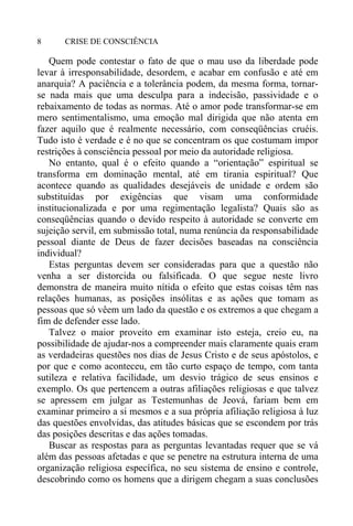 CRISE DE CONSCIÊNCIA8
Quem pode contestar o fato de que o mau uso da liberdade pode
levar à irresponsabilidade, desordem, e acabar em confusão e até em
anarquia? A paciência e a tolerância podem, da mesma forma, tornar-
se nada mais que uma desculpa para a indecisão, passividade e o
rebaixamento de todas as normas. Até o amor pode transformar-se em
mero sentimentalismo, uma emoção mal dirigida que não atenta em
fazer aquilo que é realmente necessário, com conseqüências cruéis.
Tudo isto é verdade e é no que se concentram os que costumam impor
restrições à consciência pessoal por meio da autoridade religiosa.
No entanto, qual é o efeito quando a “orientação” espiritual se
transforma em dominação mental, até em tirania espiritual? Que
acontece quando as qualidades desejáveis de unidade e ordem são
substituídas por exigências que visam uma conformidade
institucionalizada e por uma regimentação legalista? Quais são as
conseqüências quando o devido respeito à autoridade se converte em
sujeição servil, em submissão total, numa renúncia da responsabilidade
pessoal diante de Deus de fazer decisões baseadas na consciência
individual?
Estas perguntas devem ser consideradas para que a questão não
venha a ser distorcida ou falsificada. O que segue neste livro
demonstra de maneira muito nítida o efeito que estas coisas têm nas
relações humanas, as posições insólitas e as ações que tomam as
pessoas que só vêem um lado da questão e os extremos a que chegam a
fim de defender esse lado.
Talvez o maior proveito em examinar isto esteja, creio eu, na
possibilidade de ajudar-nos a compreender mais claramente quais eram
as verdadeiras questões nos dias de Jesus Cristo e de seus apóstolos, e
por que e como aconteceu, em tão curto espaço de tempo, com tanta
sutileza e relativa facilidade, um desvio trágico de seus ensinos e
exemplo. Os que pertencem a outras afiliações religiosas e que talvez
se apressem em julgar as Testemunhas de Jeová, fariam bem em
examinar primeiro a si mesmos e a sua própria afiliação religiosa à luz
das questões envolvidas, das atitudes básicas que se escondem por trás
das posições descritas e das ações tomadas.
Buscar as respostas para as perguntas levantadas requer que se vá
além das pessoas afetadas e que se penetre na estrutura interna de uma
organização religiosa específica, no seu sistema de ensino e controle,
descobrindo como os homens que a dirigem chegam a suas conclusões
 