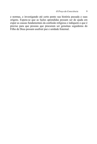 O Preço da Consciência 9
e normas, e investigando até certo ponto sua história passada e suas
origens. Espera-se que as lições aprendidas possam ser de ajuda em
expor as causas fundamentais da confusão religiosa e indiquem o que é
preciso para que pessoas que procuram ser genuínas seguidoras do
Filho de Deus possam usufruir paz e unidade fraternal.
 
