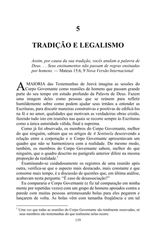 119
5
TRADIÇÃO E LEGALISMO
Assim, por causa da sua tradição, vocês anulam a palavra de
Deus. . . Seus ensinamentos não passam de regras ensinadas
por homens. — Mateus 15:6, 9 Nova Versão Internacional
MAIORIA das Testemunhas de Jeová imagina as sessões do
Corpo Governante como reuniões de homens que passam grande
parte do seu tempo em estudo profundo da Palavra de Deus. Fazem
uma imagem deles como pessoas que se reúnem para refletir
humildemente sobre como podem ajudar seus irmãos a entender as
Escrituras, para discutir maneiras construtivas e positivas de edificá-los
na fé e no amor, qualidades que motivam as verdadeiras obras cristãs,
fazendo tudo isto em reuniões nas quais se recorre sempre às Escrituras
como a única autoridade válida, final e suprema.
Como já foi observado, os membros do Corpo Governante, melhor
do que ninguém, sabiam que os artigos de A Sentinela descrevendo a
relação entre a corporação e o Corpo Governante apresentavam um
quadro que não se harmonizava com a realidade. Do mesmo modo,
também, os membros do Corpo Governante sabem, melhor do que
ninguém, que o quadro descrito no parágrafo anterior difere na mesma
proporção da realidade.1
Examinando-se cuidadosamente os registros de uma reunião após
outra, verifica-se que o aspecto mais destacado, mais constante e que
consome mais tempo, é a discussão de questões que, em última análise,
acabavam nesta pergunta: “É caso de desassociação?”
Eu compararia o Corpo Governante (e fiz tal comparação em minha
mente por repetidas vezes) com um grupo de homens apoiados contra a
parede com muitas pessoas arremessando bolas para eles pegarem e
lançarem de volta. As bolas vêm com tamanha freqüência e em tal
1
Uma vez que todas as reuniões do Corpo Governante são totalmente reservadas, só
seus membros são testemunhas do que realmente nelas ocorre.
A
 