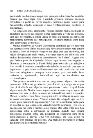 CRISE DE CONSCIÊNCIA120
quantidade que há pouco tempo para qualquer outra coisa. Na verdade,
parecia que cada regra feita e emitida produzia somente questões
formuladas a partir de novos ângulos, sobrando pouco tempo para
pensamento, estudo, discussão e ação verdadeiramente positivos e
construtivos.
Ao longo dos anos, acompanhei muitas e muitas reuniões em que se
discutiam questões que podiam afetar seriamente a vida das pessoas,
sem que, no entanto, a Bíblia viesse às mãos ou mesmo aos lábios de
praticamente nenhum dos participantes. Existiam motivos para isso;
uma combinação de motivos.
Muitos membros do Corpo Governante admitiam que se achavam
tão ocupados com vários assuntos que havia pouco tempo para estudo
da Bíblia. Não há nenhum exagero em dizer que seus membros, em
média não gastavam mais tempo, e às vezes menos, em tal estudo que
muitas Testemunhas dentre os denominados “as fileiras”. Alguns dos
que faziam parte da Comissão Editora (que incluía encarregados e
diretores da corporação de Pensilvânia) eram notáveis com relação a
isto, devido à tremenda quantidade de trabalho de redação com que se
deparavam e por achar evidentemente que não poderiam ou não
deveriam delegá-lo a qualquer outra pessoa para que tudo fosse
revisado e apresentado, incluindo-se aqui as conclusões ou
recomendações.
Nas poucas ocasiões em que se programava alguma discussão
puramente bíblica era geralmente para discutir um artigo ou artigos
para A Sentinela que alguém tinha preparado e sobre o qual havia
alguma objeção. Nestes casos, regularmente acontecia que, apesar de
avisado com um ou duas semanas de antecedência sobre o assunto,
Milton Henschel, Grant Suiter ou algum outro membro desta comissão
se sentia obrigado a dizer: “Tenho estado tão ocupado que só tive
tempo para examiná-lo rapidamente.” Não havia nenhuma razão para
se duvidar de que estivessem verdadeiramente ocupados. Essa era a
questão que me vinha à mente: Como podiam eles votar então com boa
consciência sobre a aprovação da matéria, quando não tinham
conseguido meditar sobre ela, pesquisar as Escrituras para pô-la
completamente à prova? Uma vez publicada, era vista como “a
verdade” por milhões de pessoas. Que trabalho burocrático poderia
equiparar-se a isto em importância?
 