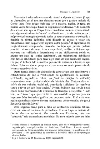 Tradição e Legalismo 121
Mas estes irmãos não estavam de maneira alguma sozinhos, já que
as discussões em si mesmas demonstravam que a grande maioria do
Corpo tinha feito pouco mais que ler a matéria escrita. O tema era
muitas vezes desses que havia se originado e se desenvolvido na mente
do escritor sem que o Corpo fosse consultado, mesmo representando
este algum entendimento “novo” das Escrituras, e tendo muitas vezes o
próprio escritor preparado então todos os seus argumentos e colocado a
matéria na forma definitiva sem discutir as coisas e testar seu
pensamento, nem sequer com alguma outra pessoa.2
O argumento era
freqüentemente complicado, enrolado, do tipo que jamais poderia
permitir, através de uma leitura superficial, análise suficiente que
provasse sua validade e determinasse se era biblicamente sólido ou
apenas um caso de ‘lógica acrobática’, um malabarismo habilidoso
com textos articulados para dizer algo além do que realmente diziam.
Os que só tinham lido a matéria geralmente votavam a favor; os que
tinham feito estudo e pesquisa extras eram os mais prováveis de
levantar questões sérias.
Desta forma, depois da discussão de certo artigo que apresentava o
entendimento de que a “festividade do ajuntamento da colheita”
(celebrado, segundo a Bíblia, no final da estação da colheita)
representava uma particularidade da história das Testemunhas no
início de sua colheita espiritual, quantidade suficiente de membros
votou a favor de que fosse aceito.3
Lyman Swingle, que servia nessa
época como coordenador da Comissão de Redação, disse então: “Tudo
bem, se é isso o que querem fazer, vou enviá-lo à gráfica para ser
impresso. Mas isso não significa que eu pense assim. É só mais uma
pedra acumulada sobre o enorme monumento de testemunho de que A
Sentinela não é infalível.”
Uma segunda razão para a falta de verdadeira discussão bíblica,
creio eu, vem obviamente da precedente. E essa é que a maioria do
Corpo não era realmente tão versada nas Escrituras, pois sua
“ocupação” não era nenhuma novidade. No meu próprio caso, eu tinha
2
Mesmo durante a existência de Nathan Knorr, este era o procedimento normal
seguido pelo principal escritor da Sociedade, Fred Franz. Somente quando
apresentadas de forma completa é que qualquer outra pessoa — e geralmente só o
presidente — tem oportunidade de considerar e discutir as idéias ou interpretações
desenvolvidas.
3
Veja A Sentinela de 15 de agosto de 1980, páginas 824.
 