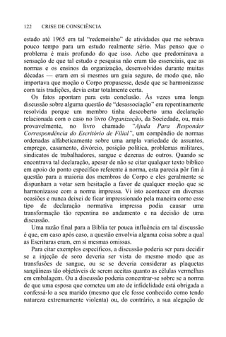 CRISE DE CONSCIÊNCIA122
estado até 1965 em tal “redemoinho” de atividades que me sobrava
pouco tempo para um estudo realmente sério. Mas penso que o
problema é mais profundo do que isso. Acho que predominava a
sensação de que tal estudo e pesquisa não eram tão essenciais, que as
normas e os ensinos da organização, desenvolvidos durante muitas
décadas — eram em si mesmos um guia seguro, de modo que, não
importava que moção o Corpo propusesse, desde que se harmonizasse
com tais tradições, devia estar totalmente certa.
Os fatos apontam para esta conclusão. Às vezes uma longa
discussão sobre alguma questão de “desassociação” era repentinamente
resolvida porque um membro tinha descoberto uma declaração
relacionada com o caso no livro Organização, da Sociedade, ou, mais
provavelmente, no livro chamado “Ajuda Para Responder
Correspondência do Escritório de Filial”, um compêndio de normas
ordenadas alfabeticamente sobre uma ampla variedade de assuntos,
emprego, casamento, divórcio, posição política, problemas militares,
sindicatos de trabalhadores, sangue e dezenas de outros. Quando se
encontrava tal declaração, apesar de não se citar qualquer texto bíblico
em apoio do ponto específico referente à norma, esta parecia pôr fim à
questão para a maioria dos membros do Corpo e eles geralmente se
dispunham a votar sem hesitação a favor de qualquer moção que se
harmonizasse com a norma impressa. Vi isto acontecer em diversas
ocasiões e nunca deixei de ficar impressionado pela maneira como esse
tipo de declaração normativa impressa podia causar uma
transformação tão repentina no andamento e na decisão de uma
discussão.
Uma razão final para a Bíblia ter pouca influência em tal discussão
é que, em caso após caso, a questão envolvia alguma coisa sobre a qual
as Escrituras eram, em si mesmas omissas.
Para citar exemplos específicos, a discussão poderia ser para decidir
se a injeção de soro deveria ser vista do mesmo modo que as
transfusões de sangue, ou se se deveria considerar as plaquetas
sangüíneas tão objetáveis de serem aceitas quanto as células vermelhas
em embalagem. Ou a discussão poderia concentrar-se sobre se a norma
de que uma esposa que cometeu um ato de infidelidade está obrigada a
confessá-lo a seu marido (mesmo que ele fosse conhecido como tendo
natureza extremamente violenta) ou, do contrário, a sua alegação de
 