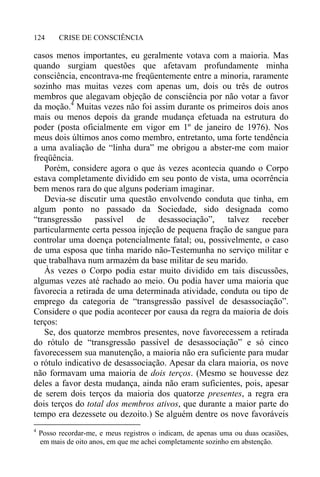 CRISE DE CONSCIÊNCIA124
casos menos importantes, eu geralmente votava com a maioria. Mas
quando surgiam questões que afetavam profundamente minha
consciência, encontrava-me freqüentemente entre a minoria, raramente
sozinho mas muitas vezes com apenas um, dois ou três de outros
membros que alegavam objeção de consciência por não votar a favor
da moção.4
Muitas vezes não foi assim durante os primeiros dois anos
mais ou menos depois da grande mudança efetuada na estrutura do
poder (posta oficialmente em vigor em 1º de janeiro de 1976). Nos
meus dois últimos anos como membro, entretanto, uma forte tendência
a uma avaliação de “linha dura” me obrigou a abster-me com maior
freqüência.
Porém, considere agora o que às vezes acontecia quando o Corpo
estava completamente dividido em seu ponto de vista, uma ocorrência
bem menos rara do que alguns poderiam imaginar.
Devia-se discutir uma questão envolvendo conduta que tinha, em
algum ponto no passado da Sociedade, sido designada como
“transgressão passível de desassociação”, talvez receber
particularmente certa pessoa injeção de pequena fração de sangue para
controlar uma doença potencialmente fatal; ou, possivelmente, o caso
de uma esposa que tinha marido não-Testemunha no serviço militar e
que trabalhava num armazém da base militar de seu marido.
Às vezes o Corpo podia estar muito dividido em tais discussões,
algumas vezes até rachado ao meio. Ou podia haver uma maioria que
favorecia a retirada de uma determinada atividade, conduta ou tipo de
emprego da categoria de “transgressão passível de desassociação”.
Considere o que podia acontecer por causa da regra da maioria de dois
terços:
Se, dos quatorze membros presentes, nove favorecessem a retirada
do rótulo de “transgressão passível de desassociação” e só cinco
favorecessem sua manutenção, a maioria não era suficiente para mudar
o rótulo indicativo de desassociação. Apesar da clara maioria, os nove
não formavam uma maioria de dois terços. (Mesmo se houvesse dez
deles a favor desta mudança, ainda não eram suficientes, pois, apesar
de serem dois terços da maioria dos quatorze presentes, a regra era
dois terços do total dos membros ativos, que durante a maior parte do
tempo era dezessete ou dezoito.) Se alguém dentre os nove favoráveis
4
Posso recordar-me, e meus registros o indicam, de apenas uma ou duas ocasiões,
em mais de oito anos, em que me achei completamente sozinho em abstenção.
 