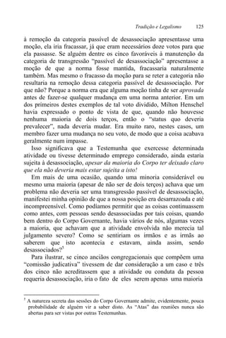 Tradição e Legalismo 125
à remoção da categoria passível de desassociação apresentasse uma
moção, ela iria fracassar, já que eram necessários doze votos para que
ela passasse. Se alguém dentre os cinco favoráveis à manutenção da
categoria de transgressão “passível de desassociação” apresentasse a
moção de que a norma fosse mantida, fracassaria naturalmente
também. Mas mesmo o fracasso da moção para se reter a categoria não
resultaria na remoção dessa categoria passível de desassociação. Por
que não? Porque a norma era que alguma moção tinha de ser aprovada
antes de fazer-se qualquer mudança em uma norma anterior. Em um
dos primeiros destes exemplos de tal voto dividido, Milton Henschel
havia expressado o ponto de vista de que, quando não houvesse
nenhuma maioria de dois terços, então o “status quo deveria
prevalecer”, nada deveria mudar. Era muito raro, nestes casos, um
membro fazer uma mudança no seu voto, de modo que a coisa acabava
geralmente num impasse.
Isso significava que a Testemunha que exercesse determinada
atividade ou tivesse determinado emprego considerado, ainda estaria
sujeita à desassociação, apesar da maioria do Corpo ter deixado claro
que ela não deveria mais estar sujeita a isto!
Em mais de uma ocasião, quando uma minoria considerável ou
mesmo uma maioria (apesar de não ser de dois terços) achava que um
problema não deveria ser uma transgressão passível de desassociação,
manifestei minha opinião de que a nossa posição era desarrazoada e até
incompreensível. Como podíamos permitir que as coisas continuassem
como antes, com pessoas sendo desassociadas por tais coisas, quando
bem dentro do Corpo Governante, havia vários de nós, algumas vezes
a maioria, que achavam que a atividade envolvida não merecia tal
julgamento severo? Como se sentiriam os irmãos e as irmãs ao
saberem que isto acontecia e estavam, ainda assim, sendo
desassociados?5
Para ilustrar, se cinco anciãos congregacionais que compõem uma
“comissão judicativa” tivessem de dar consideração a um caso e três
dos cinco não acreditassem que a atividade ou conduta da pessoa
requeria desassociação, iria o fato de eles serem apenas uma maioria
5
A natureza secreta das sessões do Corpo Governante admite, evidentemente, pouca
probabilidade de alguém vir a saber disto. As “Atas” das reuniões nunca são
abertas para ser vistas por outras Testemunhas.
 