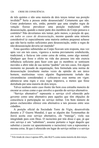 CRISE DE CONSCIÊNCIA126
de três quintos e não uma maioria de dois terços tornar sua posição
inválida?6
Seria a pessoa então desassociada? Certamente que não.
Como poderíamos nós, então, permitir que uma simples regra de
votação fizesse prevalecer uma posição tradicional sobre
desassociação, quando a maior parte dos membros do Corpo pensava o
contrário? Não deveríamos nós tomar, pelo menos, a posição de que,
em todos os casos de desassociação, mesmo quando uma minoria
considerável (e especialmente uma maioria embora pequena) achasse
que não havia razões suficientes para desassociação, então a regra de
não-desassociação deveria ser mantida?
Estas questões submetidas ao Corpo ficavam sem resposta, mas vez
após vez em tais casos, vigorava a norma previamente estabelecida,
tradicional, e fazia-se isto como coisa de rotina, como algo normal.
Qualquer que fosse o efeito na vida das pessoas isto não exercia
influência suficiente para fazer com que os membros se sentissem
movidos a abrir mão de sua norma “padrão” em tais casos. Em algum
momento no passado da organização, fora formulada uma norma de
desassociação (resultante muitas vezes da opinião de um único
homem, muitíssimas vezes alguém flagrantemente isolado das
circunstâncias consideradas) e colocara-se essa norma em vigor;
adotara-se uma regra e essa regra imperava, a menos que fosse
derrubada por uma maioria de dois terços.
Talvez nenhum outro caso ilustre tão bem essa estranha maneira de
encarar as coisas como o que envolve a questão do serviço alternativo.
“Serviço alternativo” representa o serviço civil oferecido pelo
governo como uma alternativa para aqueles que têm objeções de
consciência à participação no serviço militar. Um bom número de
países esclarecidos oferece esta alternativa a tais pessoas entre seus
cidadãos.
A posição oficial da Sociedade Torre de Vigia, desenvolvida
durante a 2ª Guerra Mundial, é que se alguém das Testemunhas de
Jeová aceita esse serviço alternativo, ele “transige”, viola sua
integridade para com Deus. O raciocínio por trás disso é que, já que
este serviço é um “substituto”, assume portanto o lugar daquilo que
substitui e (assim vai aparentemente o raciocínio) vem a representar a
mesma coisa. Já que é oferecido em lugar do serviço militar e o serviço
6
Três tirado de cinco é apenas 60%, não 66,6 % como numa maioria de dois terços.
 