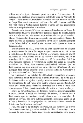 Tradição e Legalismo 127
militar envolve (potencialmente pelo menos) o derramamento de
sangue, então qualquer um que aceite o substituto torna-se “culpado de
sangue”. Esta norma extraordinária desenvolvida no período anterior
ao Corpo Governante tornou-se realidade e foi evidentemente decidida
por Fred Franz e Nathan Knorr durante o tempo em que produziram
todas as principais decisões normativas.
Durante anos, em obediência a esta norma, literalmente milhares de
Testemunhas de Jeová, em diferentes países ao redor do mundo, foram
para a prisão em vez de aceitar as provisões de serviço alternativo.
Muitas Testemunhas foram para a prisão por este motivo. Deixar de
aderir à norma da Sociedade significaria serem vistos automaticamente
como “dissociados” e tratados do mesmo modo como se fossem
desassociados.
Em novembro de 1977, uma carta de uma Testemunha na Bélgica
questionava o raciocínio sobre o qual se apoiava esta norma. Isto levou
à consideração do problema pelo Corpo Governante, primeiro em 28
de janeiro de 1978, depois em 1º de março e, novamente, em 26 de
setembro, 11 de outubro, 18 de outubro e 15 de novembro. Foi feita
uma pesquisa mundial e receberam-se cartas dos cerca de noventa
escritórios de filiais. Um número considerável indicava que as
Testemunhas em seus respectivos países tinham dificuldade de ver
qualquer base bíblica existente para a posição adotada. Considere o
que aconteceu no Corpo Governante.
Na reunião de 11 de outubro de 1978, dos treze membros presentes,
nove votaram a favor de mudar-se a norma tradicional de modo que a
decisão de aceitar ou rejeitar o serviço alternativo seria deixado a cargo
da consciência do indivíduo, mas quatro votaram contra. Resultado?
Visto que havia então dezesseis membros no Corpo e nove não
representavam dois terços de dezesseis, não se fez nenhuma mudança.
Em 15 de novembro, todos os dezesseis membros estavam presentes
e onze votaram a favor da mudança da norma, de modo que a
Testemunha que se sentisse conscienciosamente em condições de
aceitar tal serviço, não seria automaticamente classificada como infiel
a Deus e dissociada da congregação. Isto representava uma maioria de
dois terços. Realizou-se a mudança?
Não, pois depois de um breve intervalo, um dos membros do Corpo
Governante anunciou que tinha mudado de idéia. Isso acabou com a
maioria de dois terços. Feita uma votação subseqüente, com quinze
 