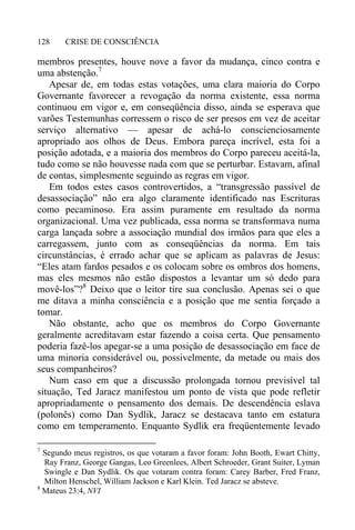 CRISE DE CONSCIÊNCIA128
membros presentes, houve nove a favor da mudança, cinco contra e
uma abstenção.7
Apesar de, em todas estas votações, uma clara maioria do Corpo
Governante favorecer a revogação da norma existente, essa norma
continuou em vigor e, em conseqüência disso, ainda se esperava que
varões Testemunhas corressem o risco de ser presos em vez de aceitar
serviço alternativo — apesar de achá-lo conscienciosamente
apropriado aos olhos de Deus. Embora pareça incrível, esta foi a
posição adotada, e a maioria dos membros do Corpo pareceu aceitá-la,
tudo como se não houvesse nada com que se perturbar. Estavam, afinal
de contas, simplesmente seguindo as regras em vigor.
Em todos estes casos controvertidos, a “transgressão passível de
desassociação” não era algo claramente identificado nas Escrituras
como pecaminoso. Era assim puramente em resultado da norma
organizacional. Uma vez publicada, essa norma se transformava numa
carga lançada sobre a associação mundial dos irmãos para que eles a
carregassem, junto com as conseqüências da norma. Em tais
circunstâncias, é errado achar que se aplicam as palavras de Jesus:
“Eles atam fardos pesados e os colocam sobre os ombros dos homens,
mas eles mesmos não estão dispostos a levantar um só dedo para
movê-los”?8
Deixo que o leitor tire sua conclusão. Apenas sei o que
me ditava a minha consciência e a posição que me sentia forçado a
tomar.
Não obstante, acho que os membros do Corpo Governante
geralmente acreditavam estar fazendo a coisa certa. Que pensamento
poderia fazê-los apegar-se a uma posição de desassociação em face de
uma minoria considerável ou, possivelmente, da metade ou mais dos
seus companheiros?
Num caso em que a discussão prolongada tornou previsível tal
situação, Ted Jaracz manifestou um ponto de vista que pode refletir
apropriadamente o pensamento dos demais. De descendência eslava
(polonês) como Dan Sydlik, Jaracz se destacava tanto em estatura
como em temperamento. Enquanto Sydlik era freqüentemente levado
7
Segundo meus registros, os que votaram a favor foram: John Booth, Ewart Chitty,
Ray Franz, George Gangas, Leo Greenlees, Albert Schroeder, Grant Suiter, Lyman
Swingle e Dan Sydlik. Os que votaram contra foram: Carey Barber, Fred Franz,
Milton Henschel, William Jackson e Karl Klein. Ted Jaracz se absteve.
8
Mateus 23:4, NVI
 