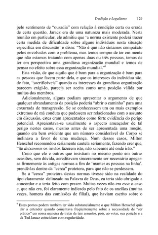 Tradição e Legalismo 129
pelo sentimento de “ousadia” com relação à condição certa ou errada
de certa questão, Jaracz era de uma natureza mais moderada. Nesta
reunião em particular, ele admitiu que ‘a norma existente poderá trazer
certa medida de dificuldade sobre alguns indivíduos nesta situação
específica em discussão’ e disse: “Não é que não sintamos compaixão
pelos envolvidos com o problema, mas temos sempre de ter em mente
que não estamos tratando com apenas duas ou três pessoas, temos de
ter em perspectiva uma grandiosa organização mundial e temos de
pensar no efeito sobre essa organização mundial.”9
Esta visão, de que aquilo que é bom para a organização é bom para
as pessoas que fazem parte dela, e que os interesses do indivíduo são,
de fato, “sacrificáveis” quando os interesses da grandiosa organização
parecem exigi-lo, parecia ser aceita como uma posição válida por
muitos dos membros.
Adicionalmente, alguns podiam apresentar o argumento de que
qualquer abrandamento da posição poderia “abrir o caminho” para uma
enxurrada de transgressão. Se se conhecessem um ou mais exemplos
extremos de má conduta que pudessem ser relacionados com o assunto
em discussão, estes eram apresentados como forte evidência do perigo
potencial. Apresentava-se usualmente o aspecto ameaçador de tal
perigo nestes casos, mesmo antes de ser apresentada uma moção,
quando era bem evidente que um número considerável do Corpo se
inclinava a favor de uma mudança. Num desses casos, Milton
Henschel recomendou seriamente cautela seriamente, fazendo crer que,
“Se deixarmos os irmãos fazerem isto, não sabemos até onde irão.”
Creio que ele e outros que insistiam no mesmo ponto em outras
ocasiões, sem dúvida, acreditavam sinceramente ser necessário apegar-
se firmemente às antigas normas a fim de ‘manter as pessoas na linha’,
prendê-las dentro da “cerca” protetora, para que não se perdessem.
Se a “cerca” protetora destas normas tivesse sido na realidade do
tipo claramente delineado na Palavra de Deus, eu teria sido obrigado a
concordar e o teria feito com prazer. Muitas vezes não era esse o caso
e, que não era, foi claramente indicado pelo fato de os anciãos (muitas
vezes, homens das comissões de filial), que haviam escrito sobre o
9
Estes pontos podem também ter sido substancialmente o que Milton Henschel quis
dar a entender quando comentava freqüentemente sobre a necessidade de “ser
prático” em nossa maneira de tratar de tais assuntos, pois, ao votar, sua posição e a
de Ted Jaracz coincidiam com regularidade.
 