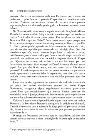 CRISE DE CONSCIÊNCIA130
assunto, não terem encontrado nada nas Escrituras que tratasse do
problema, e pelo fato de o próprio Corpo não ter encontrado nada
também. Portanto, os membros tinham de recorrer à sua própria
argumentação numa discussão prolongada, sob muitos aspectos, num
debate.
Na última ocasião mencionada, seguindo-se à declaração de Milton
Henschel, meu comentário foi que eu não acreditava que nos coubesse
“deixar” os irmãos fazerem certas coisas. Em vez disso, eu cria que
Deus é o Único que os “deixa” fazer certas coisas, quer porque sua
Palavra as aprova quer porque é omissa quanto ao problema, e que Ele
é o Único que os proíbe, quando sua Palavra condena claramente o ato,
quer de maneira explícita quer através de um princípio claro. Que não
acreditava que nós, como homens imperfeitos e sujeitos a erros,
estivéssemos jamais autorizados por Deus a decidir o que deveria ser
permitido ou proibido para eles. A minha pergunta diante do Corpo
era: “Quando um assunto não estiver claro nas Escrituras, por que
deveríamos nós tentar fazer o papel de Deus? Atuamos tão mal nesse
papel. Por que não O deixamos, em tais casos, ser o Juiz destas
pessoas?” Repeti este ponto de vista em outras ocasiões em que estava
sendo apresentada a mesma linha de argumento, mas não creio que a
maioria tivesse esse entendimento e suas decisões provaram que não
tinham.
Pintar um quadro agourento do potencial de maldade irreprimida
por parte dos irmãos simplesmente porque nós, como Corpo
Governante, revogamos algum regulamento existente, parecia-me
como dizer que suspeitávamos que nossos irmãos careciam de
verdadeiro amor à justiça, desejando interiormente pecar e precisando
ser mantidos sob controle somente por regulamentos organizacionais.
Veio-me à mente um artigo publicado alguns anos antes na revista
Despertai! da Sociedade. Descrevia uma greve da polícia em Montreal,
Canadá, e mostrava que a ausência de força policial por cerca de um
dia, levou a toda sorte de atos de desordem por pessoas geralmente
acatadoras da lei.
O artigo da Despertai! destacava que os verdadeiros cristãos não
tinham de estar sujeitos a uma imposição da lei para agir de maneira
lícita.10
10
Veja a Despertai! de 8 de junho de 1970, páginas 21-24.
 