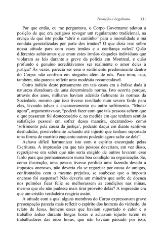 Tradição e Legalismo 131
Por que então, eu me perguntava, o Corpo Governante adotou a
posição de que era perigoso revogar um regulamento tradicional, na
crença de que isto podia “abrir o caminho” para a imoralidade e má
conduta generalizadas por parte dos irmãos? O que dizia isso sobre
nossa atitude para com esses irmãos e a confiança neles? Quão
diferentes achávamos que eram estes irmãos daqueles indivíduos que
violaram as leis durante a greve da polícia em Montreal, e quão
profundo e genuíno acreditávamos ser realmente o amor deles à
justiça? Às vezes, parecia ser esse o sentimento predominante dentro
do Corpo: não confiem em ninguém além de nós. Para mim, isto,
também, não parecia refletir uma modéstia recomendável.
Outro indício deste pensamento em tais casos era a ênfase dada à
natureza duradoura de uma determinada norma. Isto ocorria porque,
através dos anos, milhares haviam aderido fielmente às normas da
Sociedade, mesmo que isso tivesse resultado num severo fardo para
eles, levando talvez a encarceramento ou outro sofrimento. “Mudar
agora”, argumentava-se, “poderá fazer com que tais pessoas achem que
o que passaram foi desnecessário e, na medida em que tenham sentido
satisfação pessoal em sofrer dessa maneira, encarando-o como
‘sofrimento pela causa da justiça’, poderão daqui em diante sentir-se
desiludidas, possivelmente achando até injusto que tenham suportado
uma forma de martírio enquanto outros poderão agora safar-se dele”.
Achava difícil harmonizar isto com o espírito encorajado pelas
Escrituras. A impressão era que tais pessoas deveriam, em vez disso,
regozijar-se em saber que não seria exigido de outros levarem esse
fardo para que permanecessem numa boa condição na organização. Se,
como ilustração, uma pessoa tivesse perdido uma fazenda devido a
impostos onerosos, não deveria ela se regozijar por causa de amigos,
confrontados com o mesmo prejuízo, se soubesse que o imposto
oneroso foi suspenso? Não deveria um mineiro que sofre de doença
nos pulmões ficar feliz se melhorassem as condições nas minas,
mesmo que ele não pudesse mais tirar proveito delas? A impressão era
que um cristão verdadeiro reagiria assim.
A atitude com a qual alguns membros do Corpo expressavam grave
preocupação parecia mais refletir o espírito dos homens do vinhedo, do
relato de Jesus, homens esses que haviam suportado o calor e o
trabalho árduo durante longas horas e achavam injusto terem os
trabalhadores das onze horas, que não haviam passado por isso,
 