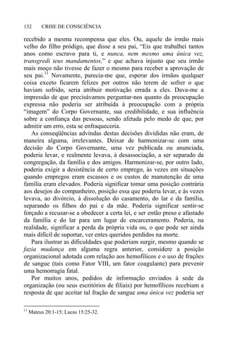 CRISE DE CONSCIÊNCIA132
recebido a mesma recompensa que eles. Ou, aquele do irmão mais
velho do filho pródigo, que disse a seu pai, “Eis que trabalhei tantos
anos como escravo para ti, e nunca, nem mesmo uma única vez,
transgredi teus mandamentos,” e que achava injusto que seu irmão
mais moço não tivesse de fazer o mesmo para receber a aprovação de
seu pai.11
Novamente, parecia-me que, esperar dos irmãos qualquer
coisa exceto ficarem felizes por outros não terem de sofrer o que
haviam sofrido, seria atribuir motivação errada a eles. Dava-me a
impressão de que precisávamos perguntar-nos quanto da preocupação
expressa não poderia ser atribuída à preocupação com a própria
“imagem” do Corpo Governante, sua credibilidade, e sua influência
sobre a confiança das pessoas, sendo afetada pelo medo de que, por
admitir um erro, esta se enfraqueceria.
As conseqüências advindas destas decisões divididas não eram, de
maneira alguma, irrelevantes. Deixar de harmonizar-se com uma
decisão do Corpo Governante, uma vez publicada ou anunciada,
poderia levar, e realmente levava, à desassociação, a ser separado da
congregação, da família e dos amigos. Harmonizar-se, por outro lado,
poderia exigir a desistência de certo emprego, às vezes em situações
quando empregos eram escassos e os custos de manutenção de uma
família eram elevados. Poderia significar tomar uma posição contrária
aos desejos do companheiro, posição essa que poderia levar, e às vezes
levava, ao divórcio, à dissolução do casamento, do lar e da família,
separando os filhos do pai e da mãe. Poderia significar sentir-se
forçado a recusar-se a obedecer a certa lei, e ser então preso e afastado
da família e do lar para um lugar de encarceramento. Poderia, na
realidade, significar a perda da própria vida ou, o que pode ser ainda
mais difícil de suportar, ver entes queridos perdidos na morte.
Para ilustrar as dificuldades que poderiam surgir, mesmo quando se
fazia mudança em alguma regra anterior, considere a posição
organizacional adotada com relação aos hemofílicos e o uso de frações
de sangue (tais como Fator VIII, um fator coagulante) para prevenir
uma hemorragia fatal.
Por muitos anos, pedidos de informação enviados à sede da
organização (ou seus escritórios de filiais) por hemofílicos recebiam a
resposta de que aceitar tal fração de sangue uma única vez poderia ser
11
Mateus 20:1-15; Lucas 15:25-32.
 