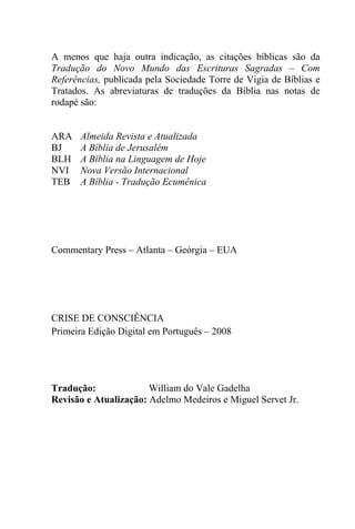 A menos que haja outra indicação, as citações bíblicas são da
Tradução do Novo Mundo das Escrituras Sagradas – Com
Referências, publicada pela Sociedade Torre de Vigia de Bíblias e
Tratados. As abreviaturas de traduções da Bíblia nas notas de
rodapé são:
ARA Almeida Revista e Atualizada
BJ A Bíblia de Jerusalém
BLH A Bíblia na Linguagem de Hoje
NVI Nova Versão Internacional
TEB A Bíblia - Tradução Ecumênica
Commentary Press – Atlanta – Geórgia – EUA
CRISE DE CONSCIÊNCIA
Primeira Edição Digital em Português – 2008
Tradução: William do Vale Gadelha
Revisão e Atualização: Adelmo Medeiros e Miguel Servet Jr.
 