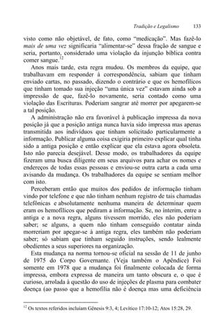 Tradição e Legalismo 133
visto como não objetável, de fato, como “medicação”. Mas fazê-lo
mais de uma vez significaria “alimentar-se” dessa fração de sangue e
seria, portanto, considerado uma violação da injunção bíblica contra
comer sangue.12
Anos mais tarde, esta regra mudou. Os membros da equipe, que
trabalhavam em responder à correspondência, sabiam que tinham
enviado cartas, no passado, dizendo o contrário e que os hemofílicos
que tinham tomado sua injeção “uma única vez” estavam ainda sob a
impressão de que, fazê-lo novamente, seria contado como uma
violação das Escrituras. Poderiam sangrar até morrer por apegarem-se
a tal posição.
A administração não era favorável à publicação impressa da nova
posição já que a posição antiga nunca havia sido impressa mas apenas
transmitida aos indivíduos que tinham solicitado particularmente a
informação. Publicar alguma coisa exigiria primeiro explicar qual tinha
sido a antiga posição e então explicar que ela estava agora obsoleta.
Isto não parecia desejável. Desse modo, os trabalhadores da equipe
fizeram uma busca diligente em seus arquivos para achar os nomes e
endereços de todas essas pessoas e enviou-se outra carta a cada uma
avisando da mudança. Os trabalhadores da equipe se sentiam melhor
com isto.
Perceberam então que muitos dos pedidos de informação tinham
vindo por telefone e que não tinham nenhum registro de tais chamadas
telefônicas e absolutamente nenhuma maneira de determinar quem
eram os hemofílicos que pediram a informação. Se, no ínterim, entre a
antiga e a nova regra, alguns tivessem morrido, eles não poderiam
saber; se alguns, a quem não tinham conseguido contatar ainda
morreriam por apegar-se à antiga regra, eles também não poderiam
saber; só sabiam que tinham seguido instruções, sendo lealmente
obedientes a seus superiores na organização.
Esta mudança na norma tornou-se oficial na sessão de 11 de junho
de 1975 do Corpo Governante. (Veja também o Apêndice) Foi
somente em 1978 que a mudança foi finalmente colocada de forma
impressa, embora expressa de maneira um tanto obscura e, o que é
curioso, arrolada à questão do uso de injeções de plasma para combater
doença (ao passo que a hemofilia não é doença mas uma deficiência
12
Os textos referidos incluíam Gênesis 9:3, 4; Levítico 17:10-12; Atos 15:28, 29.
 