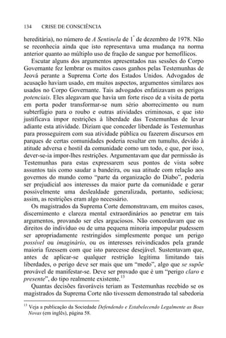 CRISE DE CONSCIÊNCIA134
hereditária), no número de A Sentinela de 1º
de dezembro de 1978. Não
se reconhecia ainda que isto representava uma mudança na norma
anterior quanto ao múltiplo uso de fração de sangue por hemofílicos.
Escutar alguns dos argumentos apresentados nas sessões do Corpo
Governante fez lembrar os muitos casos ganhos pelas Testemunhas de
Jeová perante a Suprema Corte dos Estados Unidos. Advogados de
acusação haviam usado, em muitos aspectos, argumentos similares aos
usados no Corpo Governante. Tais advogados enfatizavam os perigos
potenciais. Eles alegavam que havia um forte risco de a visita de porta
em porta poder transformar-se num sério aborrecimento ou num
subterfúgio para o roubo e outras atividades criminosas, e que isto
justificava impor restrições à liberdade das Testemunhas de levar
adiante esta atividade. Diziam que conceder liberdade às Testemunhas
para prosseguirem com sua atividade pública ou fazerem discursos em
parques de certas comunidades poderia resultar em tumulto, devido à
atitude adversa e hostil da comunidade como um todo, e que, por isso,
dever-se-ia impor-lhes restrições. Argumentavam que dar permissão às
Testemunhas para estas expressarem seus pontos de vista sobre
assuntos tais como saudar a bandeira, ou sua atitude com relação aos
governos do mundo como “parte da organização do Diabo”, poderia
ser prejudicial aos interesses da maior parte da comunidade e gerar
possivelmente uma deslealdade generalizada, portanto, sediciosa;
assim, as restrições eram algo necessário.
Os magistrados da Suprema Corte demonstravam, em muitos casos,
discernimento e clareza mental extraordinários ao penetrar em tais
argumentos, provando ser eles arguciosos. Não concordavam que os
direitos do indivíduo ou de uma pequena minoria impopular pudessem
ser apropriadamente restringidos simplesmente porque um perigo
possível ou imaginário, ou os interesses reivindicados pela grande
maioria fizessem com que isto parecesse desejável. Sustentavam que,
antes de aplicar-se qualquer restrição legítima limitando tais
liberdades, o perigo deve ser mais que um “medo”, algo que se supõe
provável de manifestar-se. Deve ser provado que é um “perigo claro e
presente”, do tipo realmente existente.13
Quantas decisões favoráveis teriam as Testemunhas recebido se os
magistrados da Suprema Corte não tivessem demonstrado tal sabedoria
13
Veja a publicação da Sociedade Defendendo e Estabelecendo Legalmente as Boas
Novas (em inglês), página 58.
 