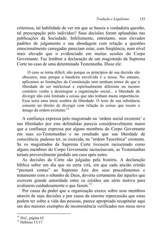Tradição e Legalismo 135
criteriosa, tal habilidade de ver em que se baseia a verdadeira questão,
tal preocupação pelo indivíduo? Suas decisões foram aplaudidas nas
publicações da Sociedade. Infelizmente, entretanto, seus elevados
padrões de julgamento e sua abordagem com relação a questões
emocionalmente carregadas pareciam estar, com freqüência, num nível
mais elevado que o evidenciado em muitas sessões do Corpo
Governante. Faz lembrar a declaração de um magistrado da Suprema
Corte no caso de uma determinada Testemunha. Disse ele:
O caso se torna difícil, não porque os princípios de sua decisão são
obscuros, mas porque a bandeira envolvida é a nossa. No entanto,
aplicamos as limitações da Constituição sem nenhum temor de que a
liberdade de ser intelectual e espiritualmente diferente ou mesmo
contrário venha a desintegrar a organização social... a liberdade de
divergir não está limitada a coisas que não tenham muita importância.
Essa seria uma mera sombra da liberdade. O teste de sua substância
consiste no direito de divergir com relação às coisas que tocam o
âmago da ordem existente.14
A confiança expressa pelo magistrado na ‘ordem social existente’ e
nas liberdades por esta defendidas parecia consideravelmente maior
que a confiança expressa por alguns membros do Corpo Governante
em suas co-Testemunhas e no resultado que sua liberdade de
consciência, pudesse ter, se exercida, na “ordem Teocrática” existente.
Se os magistrados da Suprema Corte tivessem raciocinado como
alguns membros do Corpo Governante raciocinavam, as Testemunhas
teriam provavelmente perdido um caso após outro.
As decisões da Corte são julgadas pela história. A declaração
bíblica sobre um dia que na certa virá, em que cada ancião cristão
“prestará contas” ao Supremo Juiz dos seus procedimentos e
tratamento com o rebanho de Deus, deveria certamente dar àqueles que
exercem grande autoridade entre os cristãos um sério motivo para
avaliarem cuidadosamente o que fazem.15
Por causa do poder que a organização exerce sobre seus membros
através de suas decisões e por causa da enorme repercussão que estas
podem ter sobre a vida das pessoas, parece apropriado recapitular aqui
um dos maiores exemplos de inconsistência verificados nos meus nove
14
Ibid., página 62
15
Hebreus 13:17.
 