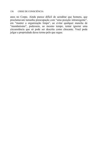 CRISE DE CONSCIÊNCIA136
anos no Corpo. Ainda parece difícil de acreditar que homens, que
proclamavam tamanha preocupação com “uma posição intransigente”,
em “manter a organização limpa”, ao evitar qualquer mancha de
“mundanismo”, pudessem, ao mesmo tempo, tentar ignorar uma
circunstância que só pode ser descrita como chocante. Você pode
julgar a propriedade desse termo pelo que segue.
 
