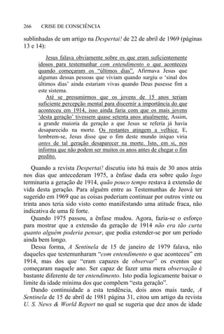 CRISE DE CONSCIÊNCIA266
sublinhadas de um artigo na Despertai! de 22 de abril de 1969 (páginas
13 e 14):
Jesus falava obviamente sobre os que eram suficientemente
idosos para testemunhar com entendimento o que aconteceu
quando começaram os “últimos dias”. Afirmava Jesus que
algumas dessas pessoas que viviam quando surgiu o ‘sinal dos
últimos dias’ ainda estariam vivas quando Deus pusesse fim a
este sistema.
Até se presumirmos que os jovens de 15 anos teriam
suficiente percepção mental para discernir a importância do que
aconteceu em 1914, isso ainda faria com que os mais jovens
‘desta geração’ tivessem quase setenta anos atualmente. Assim,
a grande maioria da geração a que Jesus se referia já havia
desaparecido na morte. Os restantes atingem a velhice. E,
lembrem-se, Jesus disse que o fim deste mundo iníquo viria
antes de tal geração desaparecer na morte. Isto, em si, nos
informa que não podem ser muitos os anos antes de chegar o fim
predito.
Quando a revista Despertai! discutiu isto há mais de 30 anos atrás
nos dias que antecederam 1975, a ênfase dada era sobre quão logo
terminaria a geração de 1914, quão pouco tempo restava à extensão de
vida desta geração. Para alguém entre as Testemunhas de Jeová ter
sugerido em 1969 que as coisas poderiam continuar por outros vinte ou
trinta anos teria sido visto como manifestando uma atitude fraca, não
indicativa de uma fé forte.
Quando 1975 passou, a ênfase mudou. Agora, fazia-se o esforço
para mostrar que a extensão da geração de 1914 não era tão curta
quanto alguém poderia pensar, que podia estender-se por um período
ainda bem longo.
Dessa forma, A Sentinela de 15 de janeiro de 1979 falava, não
daqueles que testemunharam “com entendimento o que aconteceu” em
1914, mas dos que “eram capazes de observar” os eventos que
começaram naquele ano. Ser capaz de fazer uma mera observação é
bastante diferente de ter entendimento. Isto podia logicamente baixar o
limite da idade mínima dos que compõem “esta geração”.
Dando continuidade a esta tendência, dois anos mais tarde, A
Sentinela de 15 de abril de 1981 página 31, citou um artigo da revista
U. S. News & World Report no qual se sugeria que dez anos de idade
 