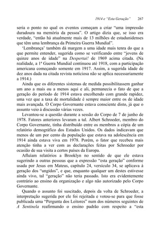 1914 e “Esta Geração” 267
seria o ponto no qual os eventos começam a criar “uma impressão
duradoura na memória da pessoa”. O artigo dizia que, se isso era
verdade, “então há atualmente mais de 13 milhões de estadunidenses
que têm uma lembrança da Primeira Guerra Mundial”.
‘Lembrança’ também dá margem a uma idade mais tenra do que a
que permite entender, sugerida como se verificando entre “jovens de
quinze anos de idade” na Despertai! de 1969 acima citada. (Na
realidade, a 1ª Guerra Mundial continuou até 1918, com a participação
americana começando somente em 1917. Assim, a sugerida idade de
dez anos dada na citada revista noticiosa não se aplica necessariamente
a 1914.)
Ainda que os diferentes sistemas de medida possibilitassem ganhar
um ano a mais ou a menos aqui e ali, permanecia o fato de que a
geração do período de 1914 estava encolhendo com grande rapidez,
uma vez que a taxa de mortalidade é sempre maior entre os de idade
mais avançada. O Corpo Governante estava consciente disto, já que o
assunto veio à discussão várias vezes.
Levantou-se a questão durante a sessão do Corpo de 7 de junho de
1978. Fatores anteriores levaram a tal. Albert Schroeder, membro do
Corpo Governante, tinha distribuído entre os membros a cópia de um
relatório demográfico dos Estados Unidos. Os dados indicavam que
menos de um por cento da população que estava na adolescência em
1914 ainda estava viva em 1978. Porém, o fator que recebeu mais
atenção tinha a ver com as declarações feitas por Schroeder por
ocasião de sua visita a certos países da Europa.
Afluíam relatórios a Brooklyn no sentido de que ele estava
sugerindo a outras pessoas que a expressão “esta geração” conforme
usada por Jesus em Mateus, capítulo 24, versículo 34, se aplicava à
geração dos “ungidos”, e que, enquanto qualquer um destes estivesse
ainda vivo, tal “geração” não teria passado. Isto era evidentemente
contrário ao ensino da organização e algo não autorizado pelo Corpo
Governante.
Quando o assunto foi suscitado, depois da volta de Schroeder, a
interpretação sugerida por ele foi rejeitada e votou-se para que fosse
publicada uma “Pergunta dos Leitores” num dos números seguintes de
A Sentinela reafirmando o ensino padrão com respeito a “esta
 