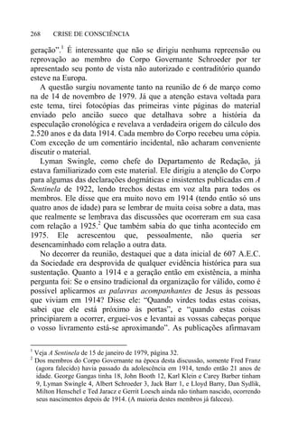CRISE DE CONSCIÊNCIA268
geração”.1
É interessante que não se dirigiu nenhuma repreensão ou
reprovação ao membro do Corpo Governante Schroeder por ter
apresentado seu ponto de vista não autorizado e contraditório quando
esteve na Europa.
A questão surgiu novamente tanto na reunião de 6 de março como
na de 14 de novembro de 1979. Já que a atenção estava voltada para
este tema, tirei fotocópias das primeiras vinte páginas do material
enviado pelo ancião sueco que detalhava sobre a história da
especulação cronológica e revelava a verdadeira origem do cálculo dos
2.520 anos e da data 1914. Cada membro do Corpo recebeu uma cópia.
Com exceção de um comentário incidental, não acharam conveniente
discutir o material.
Lyman Swingle, como chefe do Departamento de Redação, já
estava familiarizado com este material. Ele dirigiu a atenção do Corpo
para algumas das declarações dogmáticas e insistentes publicadas em A
Sentinela de 1922, lendo trechos destas em voz alta para todos os
membros. Ele disse que era muito novo em 1914 (tendo então só uns
quatro anos de idade) para se lembrar de muita coisa sobre a data, mas
que realmente se lembrava das discussões que ocorreram em sua casa
com relação a 1925.2
Que também sabia do que tinha acontecido em
1975. Ele acrescentou que, pessoalmente, não queria ser
desencaminhado com relação a outra data.
No decorrer da reunião, destaquei que a data inicial de 607 A.E.C.
da Sociedade era desprovida de qualquer evidência histórica para sua
sustentação. Quanto a 1914 e a geração então em existência, a minha
pergunta foi: Se o ensino tradicional da organização for válido, como é
possível aplicarmos as palavras acompanhantes de Jesus às pessoas
que viviam em 1914? Disse ele: “Quando virdes todas estas coisas,
sabei que ele está próximo às portas”, e “quando estas coisas
principiarem a ocorrer, erguei-vos e levantai as vossas cabeças porque
o vosso livramento está-se aproximando”. As publicações afirmavam
1
Veja A Sentinela de 15 de janeiro de 1979, página 32.
2
Dos membros do Corpo Governante na época desta discussão, somente Fred Franz
(agora falecido) havia passado da adolescência em 1914, tendo então 21 anos de
idade. George Gangas tinha 18, John Booth 12, Karl Klein e Carey Barber tinham
9, Lyman Swingle 4, Albert Schroeder 3, Jack Barr 1, e Lloyd Barry, Dan Sydlik,
Milton Henschel e Ted Jaracz e Gerrit Loesch ainda não tinham nascido, ocorrendo
seus nascimentos depois de 1914. (A maioria destes membros já faleceu).
 