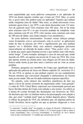 1914 e “Esta Geração” 269
com regularidade que essas palavras começaram a ser aplicadas de
1914 em diante àqueles cristãos que viviam em 1914. Mas, se assim
for, a quem entre eles podem estas ser aplicadas? Àqueles que tinham
então cinqüenta anos de idade? Mas estes, se ainda estivessem vivos,
estariam agora (isto é, em 1979, o ano desta discussão) com 115 anos.
Aos de quarenta anos? Eles estariam com 105 anos. Até os de trinta
anos estariam com 95 e os que tivessem acabado de completar vinte
anos estariam com 85 em 1979. (Até mesmo estes estariam com mais
de 100 anos de idade, caso ainda estejam vivos atualmente.)
Se essas palavras emocionantes ‘levantai vossas cabeças porque
vosso livramento está-se aproximando, está às portas’ se aplicassem
então de fato às pessoas em 1914 e significassem que elas podiam
esperar ver o desfecho final, esse anúncio empolgante precisaria
razoavelmente ser alterado de modo a dizer: “Sim, podeis vê-lo – isto
é, desde que sejais agora bastante jovens e que tenhais uma vida muito,
muito longa”. Como exemplo, destaquei o caso de meu pai que, tendo
nascido em 1891, era apenas um jovem de 23 anos em 1914. Ele viveu
não apenas setenta ou oitenta anos, mas chegou aos 86 anos de idade.
Estava então morto já por dois anos e morrera sem ter visto as coisas
preditas.
Portanto, perguntei aos membros do Corpo que significado teria a
aplicação das palavras de Jesus em Mateus capítulo 24, versículos 33 e
34, em 1914, se apenas os que podiam esperar ver seu cumprimento
fossem meninos que estivessem chegando à adolescência ou fossem
mais jovens ainda. Não me foi dada nenhuma resposta específica.
No entanto, certo número dos membros manifestou de fato seu
apoio a favor do ensino existente da organização sobre “esta geração”
e a data de 1914. Lloyd Barry expressou sua consternação pessoal por
haver dúvidas dentro do Corpo com relação a este ensino. Ao referir-se
à leitura de Lyman Swingle das declarações nas Sentinelas de 1922,
ele declarou que não via nenhum motivo de preocupação com relação a
elas, que eram “verdade atual” para os irmãos daquela época.3
Quanto
à velhice da geração de 1914, ele salientou que, em algumas partes da
União Soviética, havia regiões em que as pessoas chegavam a viver
3
A expressão “verdade atual” era popular no tempo de Russell e Rutherford e se
baseava numa tradução ambígua de 2 Pedro 1:12. O termo grego aí não se refere a
tempo (atualidade), mas a presença (localidade). A Tradução do Novo Mundo
verte aí mais corretamente: “a verdade que está presente em vós”.
 