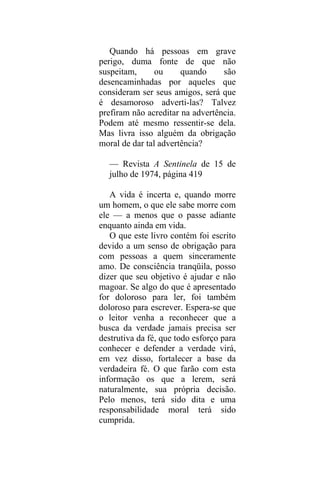 Quando há pessoas em grave
perigo, duma fonte de que não
suspeitam, ou quando são
desencaminhadas por aqueles que
consideram ser seus amigos, será que
é desamoroso adverti-las? Talvez
prefiram não acreditar na advertência.
Podem até mesmo ressentir-se dela.
Mas livra isso alguém da obrigação
moral de dar tal advertência?
— Revista A Sentinela de 15 de
julho de 1974, página 419
A vida é incerta e, quando morre
um homem, o que ele sabe morre com
ele — a menos que o passe adiante
enquanto ainda em vida.
O que este livro contém foi escrito
devido a um senso de obrigação para
com pessoas a quem sinceramente
amo. De consciência tranqüila, posso
dizer que seu objetivo é ajudar e não
magoar. Se algo do que é apresentado
for doloroso para ler, foi também
doloroso para escrever. Espera-se que
o leitor venha a reconhecer que a
busca da verdade jamais precisa ser
destrutiva da fé, que todo esforço para
conhecer e defender a verdade virá,
em vez disso, fortalecer a base da
verdadeira fé. O que farão com esta
informação os que a lerem, será
naturalmente, sua própria decisão.
Pelo menos, terá sido dita e uma
responsabilidade moral terá sido
cumprida.
 