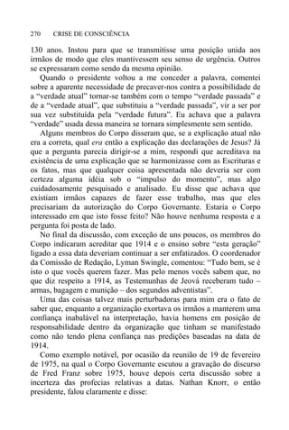 CRISE DE CONSCIÊNCIA270
130 anos. Instou para que se transmitisse uma posição unida aos
irmãos de modo que eles mantivessem seu senso de urgência. Outros
se expressaram como sendo da mesma opinião.
Quando o presidente voltou a me conceder a palavra, comentei
sobre a aparente necessidade de precaver-nos contra a possibilidade de
a “verdade atual” tornar-se também com o tempo “verdade passada” e
de a “verdade atual”, que substituiu a “verdade passada”, vir a ser por
sua vez substituída pela “verdade futura”. Eu achava que a palavra
“verdade” usada dessa maneira se tornara simplesmente sem sentido.
Alguns membros do Corpo disseram que, se a explicação atual não
era a correta, qual era então a explicação das declarações de Jesus? Já
que a pergunta parecia dirigir-se a mim, respondi que acreditava na
existência de uma explicação que se harmonizasse com as Escrituras e
os fatos, mas que qualquer coisa apresentada não deveria ser com
certeza alguma idéia sob o “impulso do momento”, mas algo
cuidadosamente pesquisado e analisado. Eu disse que achava que
existiam irmãos capazes de fazer esse trabalho, mas que eles
precisariam da autorização do Corpo Governante. Estaria o Corpo
interessado em que isto fosse feito? Não houve nenhuma resposta e a
pergunta foi posta de lado.
No final da discussão, com exceção de uns poucos, os membros do
Corpo indicaram acreditar que 1914 e o ensino sobre “esta geração”
ligado a essa data deveriam continuar a ser enfatizados. O coordenador
da Comissão de Redação, Lyman Swingle, comentou: “Tudo bem, se é
isto o que vocês querem fazer. Mas pelo menos vocês sabem que, no
que diz respeito a 1914, as Testemunhas de Jeová receberam tudo –
armas, bagagem e munição – dos segundos adventistas”.
Uma das coisas talvez mais perturbadoras para mim era o fato de
saber que, enquanto a organização exortava os irmãos a manterem uma
confiança inabalável na interpretação, havia homens em posição de
responsabilidade dentro da organização que tinham se manifestado
como não tendo plena confiança nas predições baseadas na data de
1914.
Como exemplo notável, por ocasião da reunião de 19 de fevereiro
de 1975, na qual o Corpo Governante escutou a gravação do discurso
de Fred Franz sobre 1975, houve depois certa discussão sobre a
incerteza das profecias relativas a datas. Nathan Knorr, o então
presidente, falou claramente e disse:
 