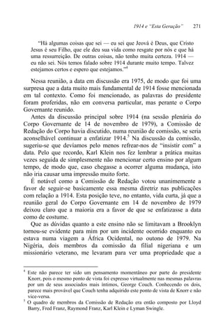 1914 e “Esta Geração” 271
“Há algumas coisas que sei — eu sei que Jeová é Deus, que Cristo
Jesus é seu Filho, que ele deu sua vida como resgate por nós e que há
uma ressurreição. De outras coisas, não tenho muita certeza. 1914 —
eu não sei. Nós temos falado sobre 1914 durante muito tempo. Talvez
estejamos certos e espero que estejamos.”4
Nessa reunião, a data em discussão era 1975, de modo que foi uma
surpresa que a data muito mais fundamental de 1914 fosse mencionada
em tal contexto. Como foi mencionado, as palavras do presidente
foram proferidas, não em conversa particular, mas perante o Corpo
Governante reunido.
Antes da discussão principal sobre 1914 (na sessão plenária do
Corpo Governante de 14 de novembro de 1979), a Comissão de
Redação do Corpo havia discutido, numa reunião de comissão, se seria
aconselhável continuar a enfatizar 1914.5
Na discussão da comissão,
sugeriu-se que devíamos pelo menos refrear-nos de “insistir com” a
data. Pelo que recordo, Karl Klein nos fez lembrar a prática muitas
vezes seguida de simplesmente não mencionar certo ensino por algum
tempo, de modo que, caso chegasse a ocorrer alguma mudança, isto
não iria causar uma impressão muito forte.
É notável como a Comissão de Redação votou unanimemente a
favor de seguir-se basicamente essa mesma diretriz nas publicações
com relação a 1914. Esta posição teve, no entanto, vida curta, já que a
reunião geral do Corpo Governante em 14 de novembro de 1979
deixou claro que a maioria era a favor de que se enfatizasse a data
como de costume.
Que as dúvidas quanto a este ensino não se limitavam a Brooklyn
tornou-se evidente para mim por um incidente ocorrido enquanto eu
estava numa viagem a África Ocidental, no outono de 1979. Na
Nigéria, dois membros da comissão da filial nigeriana e um
missionário veterano, me levaram para ver uma propriedade que a
4
Este não parece ter sido um pensamento momentâneo por parte do presidente
Knorr, pois o mesmo ponto de vista foi expresso virtualmente nas mesmas palavras
por um de seus associados mais íntimos, George Couch. Conhecendo os dois,
parece mais provável que Couch tenha adquirido este ponto de vista de Knorr e não
vice-versa.
5
O quadro de membros da Comissão de Redação era então composto por Lloyd
Barry, Fred Franz, Raymond Franz, Karl Klein e Lyman Swingle.
 