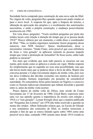 CRISE DE CONSCIÊNCIA272
Sociedade havia comprado para construção de uma nova sede da filial.
Na viagem de volta, perguntei-lhes quando esperavam poder mudar-se
para o novo local. A resposta foi que, após a limpeza do terreno, a
obtenção da aprovação dos projetos e o recebimento das autorizações
necessárias, e então a própria construção, a mudança possivelmente
aconteceria em 1983.
Em vista disso, perguntei: “Vocês recebem perguntas por parte dos
irmãos locais com relação à duração do tempo que já se passou desde
1914?” Houve silêncio por um momento, e então disse o coordenador
da filial: “Não, os irmãos nigerianos raramente fazem perguntas dessa
natureza; mas NÓS fazemos”. Quase imediatamente, disse o
missionário veterano: “Irmão Franz, seria possível que essa referência
de Jesus a ‘esta geração’ se aplicasse somente às pessoas naquele
tempo que viram a destruição de Jerusalém? Se fosse assim, então tudo
poderia se encaixar”.
Era mais que evidente que nem tudo parecia se encaixar em sua
mente, pelo modo como se aplicava o ensino em vigor. Minha resposta
foi simplesmente que eu supunha ser essa uma possibilidade, mas que
não havia muito mais que se pudesse dizer a favor da idéia. Repeti esta
conversa perante o Corpo Governante depois de minha volta, pois isso
me dava evidência das dúvidas existentes nas mentes de homens por
todo o mundo, homens respeitados em posições de considerável
autoridade. Os comentários feitos pelos homens na Nigéria e a maneira
como os fizeram indicavam claramente que tinham discutido a questão
entre si, antes da minha visita ocorrer.
Pouco depois de minha volta da África, uma sessão do Corpo
Governante em 17 de fevereiro de 1980, Lloyd Barry expressou mais
uma vez sua opinião quanto à importância do ensino com relação a
1914 e a “esta geração”. Lyman Swingle disse que a matéria publicada
em “Perguntas dos Leitores” em 1978 não tinha resolvido a questão na
mente dos irmãos. Albert Schroeder relatou que, na Escola de Gileade
e nos seminários das comissões de filial, os irmãos trouxeram a
atenção o fato de que se estava falando agora sobre 1984 como uma
possível nova data, contando 1984 setenta anos desde 1914 (vendo-se
 
