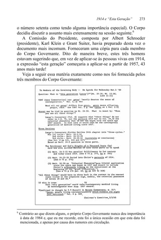 1914 e “Esta Geração” 273
o número setenta como tendo alguma importância especial). O Corpo
decidiu discutir a assunto mais extensamente na sessão seguinte.6
A Comissão do Presidente, composta por Albert Schroeder
(presidente), Karl Klein e Grant Suiter, havia preparado desta vez o
documento mais incomum. Forneceram uma cópia para cada membro
do Corpo Governante. Dito de maneira breve, estes três homens
estavam sugerindo que, em vez de aplicar-se às pessoas vivas em 1914,
a expressão “esta geração” começaria a aplicar-se a partir de 1957, 43
anos mais tarde!
Veja a seguir essa matéria exatamente como nos foi fornecida pelos
três membros do Corpo Governante:
6
Contrário ao que dizem alguns, o próprio Corpo Governante nunca deu importância
à data de 1984 e, que eu me recorde, esta foi a única ocasião em que esta data foi
mencionada, e apenas por causa dos rumores em circulação.
 
