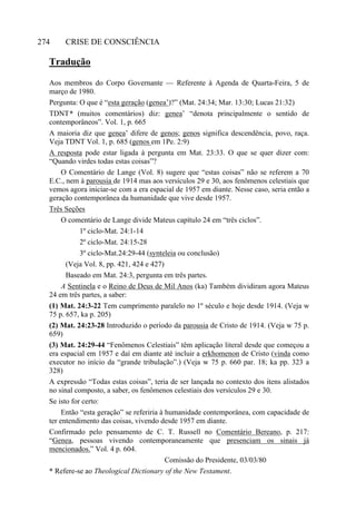 CRISE DE CONSCIÊNCIA274
Tradução
Aos membros do Corpo Governante — Referente à Agenda de Quarta-Feira, 5 de
março de 1980.
Pergunta: O que é “esta geração (genea’)?” (Mat. 24:34; Mar. 13:30; Lucas 21:32)
TDNT* (muitos comentários) diz: genea’ “denota principalmente o sentido de
contemporâneos”. Vol. 1, p. 665
A maioria diz que genea’ difere de genos; genos significa descendência, povo, raça.
Veja TDNT Vol. 1, p. 685 (genos em 1Pe. 2:9)
A resposta pode estar ligada à pergunta em Mat. 23:33. O que se quer dizer com:
“Quando virdes todas estas coisas”?
O Comentário de Lange (Vol. 8) sugere que “estas coisas” não se referem a 70
E.C., nem à parousia de 1914 mas aos versículos 29 e 30, aos fenômenos celestiais que
vemos agora iniciar-se com a era espacial de 1957 em diante. Nesse caso, seria então a
geração contemporânea da humanidade que vive desde 1957.
Três Seções
O comentário de Lange divide Mateus capítulo 24 em “três ciclos”.
1º ciclo-Mat. 24:1-14
2º ciclo-Mat. 24:15-28
3º ciclo-Mat.24:29-44 (synteleia ou conclusão)
(Veja Vol. 8, pp. 421, 424 e 427)
Baseado em Mat. 24:3, pergunta em três partes.
A Sentinela e o Reino de Deus de Mil Anos (ka) Também dividiram agora Mateus
24 em três partes, a saber:
(1) Mat. 24:3-22 Tem cumprimento paralelo no 1º século e hoje desde 1914. (Veja w
75 p. 657, ka p. 205)
(2) Mat. 24:23-28 Introduzido o período da parousia de Cristo de 1914. (Veja w 75 p.
659)
(3) Mat. 24:29-44 “Fenômenos Celestiais” têm aplicação literal desde que começou a
era espacial em 1957 e daí em diante até incluir a erkhomenon de Cristo (vinda como
executor no início da “grande tribulação”.) (Veja w 75 p. 660 par. 18; ka pp. 323 a
328)
A expressão “Todas estas coisas”, teria de ser lançada no contexto dos itens alistados
no sinal composto, a saber, os fenômenos celestiais dos versículos 29 e 30.
Se isto for certo:
Então “esta geração” se referiria à humanidade contemporânea, com capacidade de
ter entendimento das coisas, vivendo desde 1957 em diante.
Confirmado pelo pensamento de C. T. Russell no Comentário Bereano, p. 217:
“Genea, pessoas vivendo contemporaneamente que presenciam os sinais já
mencionados.” Vol. 4 p. 604.
Comissão do Presidente, 03/03/80
* Refere-se ao Theological Dictionary of the New Testament.
 